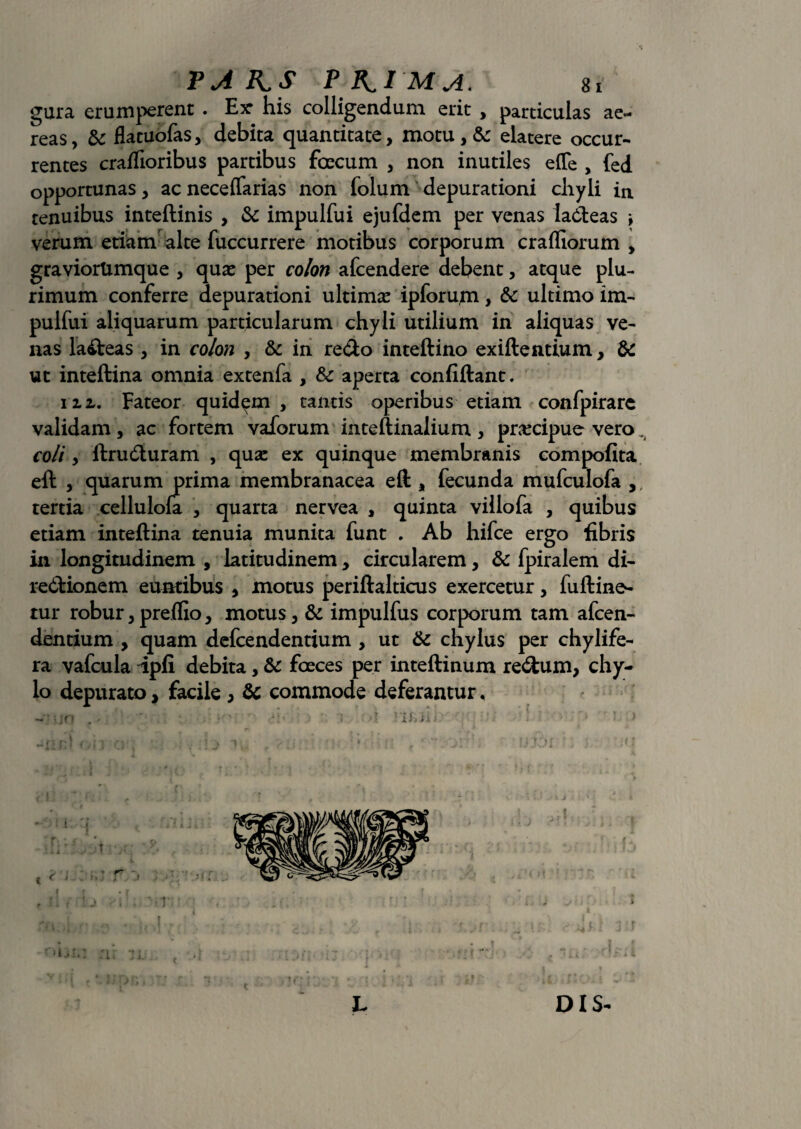 gura erumperent . Ex* his colligendum erit , particulas ae¬ reas, & flatuofas, debita quantitate, motu , & elatere occur¬ rentes craffioribus partibus focum , non inutiles effe , fed opportunas, ac neceffarias non folum depurationi chyli in tenuibus inteftinis , & impulfui ejufdem per venas ladeas \ verum etiam alte fuccurrere motibus corporum crafliorum , graviorUmque , quas per colon afcendere debent, atque plu¬ rimum conferre depurationi ultima? ipforujn, & ultimo im¬ pulfui aliquarum particularum chyli utilium in aliquas ve¬ nas la&eas , in colon , & in redo inteftino exiftentium, & ut inteftina omnia extenfa , & aperta confiftant. 112,. Fateor quidam, tantis operibus etiam confpirarc validam , ac fortem vaforum in teftinalium , praecipue vero, coli, ftrudturam , qua: ex quinque membranis compofita eft , quarum prima membranacea eft , fecunda mufculofa ,, tertia cellulola , quarta nervea , quinta villofa , quibus etiam inteftina tenuia munita funt . Ab hifce ergo fibris in longitudinem , latitudinem, circularem, & fpiralem di- re&ionem euntibus , motus periftalticus exercetur, fuftine- tur robur, preflxo, motus, & impulfus corporum tam afcen- dentium , quam defcendentium , ut & chylus per chylife- ra vafcula ipfi debita, & foces per inteftinum re&um, chy;- lo depurato, facile, & commode deferantur. f • • r : r lj . M' L DIS-