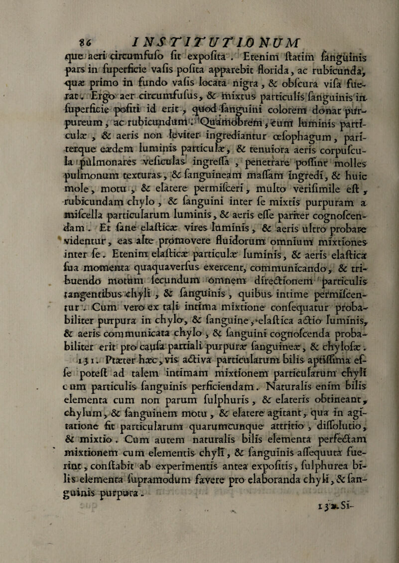 que Jaeri circamfufo fit expofita . Etenim ftatim fanguinis pars in fuperficie vafis pofita apparebit florida, ac rubicunda, qua? primo in fundo vafis locata nigra, & obfcura vifa fue~ rati. Ergb aer circumfufus, St mixtus particulis fanguinis irt fuperficie pofiti id erit , qttod tfanguini colorem donat pur¬ pureum, ac rubicunditmU -QuariioDrem, eunt luminis parti¬ cula? , St aeris non leviter- ingrediantur oefophagum, pari- terque eardem luminis particula?, St tenuiora aeris corpufcu- la pulmonares veficulas ingrefla , penetrare poflint molles pulmonum texturas , St fangu ineam maffam ingredi. St huic mole, motu , St elatere permifeeri, multo verifimile eft , rubicundam chylo , Sc fanguini inter fe mixtis purpuram a mifcella particularum luminis , St aeris e fle pariter cognofcen- dam Et fime elaftica? vires luminis, St aeris ultro probare videntur, eas alte promovere fluidorum omnium mixtiones inter fe. Etenim ekfticx particulae luminis . St aeris elaftica fua momenta qiraquaverfus exercent, communicando. St tri¬ buendo mothm fecundum omnem diredionem particulis tangentibus-chyli , St fanguinis , quibus intime permifeen- tur .. Cum vero ex tali intima mixtione confequatur proba¬ biliter purpura in chylo. St fanguine **elaftica a<flio luminis,, & aeris communicata chylo , St fanguini cognofcenda proba¬ biliter erit pro caufa partiali purpurae fanguineae, & chylofa? . 13 i. Ptxter ha?c , vis adtiva particularum bilis aptiffima ef- fe poteft ad talem intimam mixtionem particularum chyli c um particulis fanguinis perficiendam. Naturalis enim bilis elementa cum non parum fulphurxs, &: elateris obtineant 9 chylum, & fanguinem motu , St elatere agitant,, qua in agi¬ tatione fit particularum quarumcunque attritio , diflolutio. St mixtio . Cnm autem naturalis bilis elementa perfectam mixtionem cum elementis chyli, St fanguinis aflequuta fue¬ rint, conflabit ab experimentis antea expofitis, fulphurea bi¬ lis elementa lupramodum favere pro elaboranda chyii, .& fan¬ guinis purpura. 13 Si-