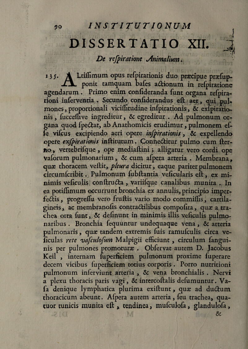 DISSERTATIO XII. i ff refpiratione Animalium. 13;. A Ltiffimum opus refpirationis duo praecipue praefup- jlJL ponit tamquam bafes a<Stionum in refpiratione agendarum . Primo enim confideranda funt organa refpira- tioni inferventia . Secundo confiderandus eft aer , qui puU mones, proportionali viciffitudine infpirationis, & exipiratio- nis , fucceffive ingreditur, & egreditur . Ad pulmonum or¬ gana quod fpe&at, ab Anathomicis erudimur, pulmonem et le vifcus excipiendo aeri opere infpirationis, & expellendo opere exjpirationis inftitutum. Conne&itur pulmo cum fter- no, vertebrifque , ope mediaftini > alligatur vero cordi ope Vaforum pulmonarium, & cum afpera arteria . Membrana, quae thoracem veftit, pleura dicitur, eaque pariter pulmonem circumfcribit. Pulmonum fubftantia veficularis eft, ex mi¬ nimis veficulis conftrudta , variifque canalibus munita . In ea potiffimum occurrunt bronchia ex annulis, principio imper- fedHs, progreffu vero fruftis vario modo commiffis, cartila¬ gineis , ac membranofis contradtilibus compofita, quae a tra¬ chea orta funt, & delinunt in minimis illis veficulis pulmo¬ naribus . Bronchia fequuntur undequaque vena, & arteria pulmonaris, quae tandem extremis fuis ramufculis circa ve- ficulas rete vafculofum Malpigii efficiunt , circulum fangui- nis per pulmones promoturae . Obfervat autem D. Jacobus Keil , internam fuperficiem pulmonum proxime fuperare decem vicibus fuperficiem totius corporis . Porro nutritioni pulmonum inferviunt arteria , Sc vena bronchialis . Nervi a plexu thoracis paris vagi, & intercoftalis defumuntur. Va- fa denique lymphatica plurima exiftunt, quae ad dutftum thoracicum abeunt. Afpera autem arteria, feu trachea, qua- tuor tunicis munita eft * tendinea, mufculofa, glandulofa, &■ 1