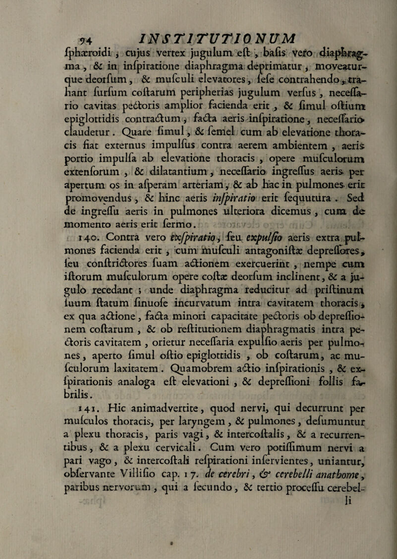 fpharroidi , cujus vertex jugulum eft , bafis vero diaph^ag- ma, &c in infpiratione diaphragma deprimatur, moveatur- quedeorfum, & mufculi elevatores, lefe contrahendo * tra¬ hant furfum collarum peripherias jugulum verfus , neceflfa- rio cavitas pedloris amplior facienda erit , &c fimul oftium epiglottidis contradlum, fadla aeris infpiratione, necelfario* claudetur . Quare fimul, & femel cum ab elevatione thora¬ cis fiat externus impulfus contra aerem ambientem , aeris portio impulfa ab elevatione thoracis , opere mufculorum extenforum , & dilatantium, neceflario ingreflus aeris per apertum os in afperam arteriam, & ab hac in pulmones erir promovendus , & hinc aeris infpkatio erit fequutura . Sed de ingrelfu aeris in pulmones ulteriora dicemus, cum de momento aeris erit fermo. . •.' j 140. Contra vero exfpiratio, feu expuljio aeris extra pul¬ mones facienda erit , cum jmufculi antagonillas deprelfores, leu conflridtores fuam adlionem exercuerint , nempe cum iftorum mufculorum opere colla: deorfum inclinent, & a ju¬ gulo recedant •, unde diaphragma reducitur ad prillinum luum flatum finuofe incurvatum intra cavitatem thoracis * ex qua adlione, fadla minori capacitate pedloris ob deprelfio- nem collarum , & ob rellitutionem diaphragmatis intra pe- dloris cavitatem , orietur neceffaria expulfio aeris per pulmo-t nes, aperto fimul oftio epiglottidis , ob collarum, ac mu- lculorum laxitatem. Quamobrem adlio infpirationis , & ex- Ipirationis analoga eft elevationi , & depreflioni follis brilis.  ta 141. Hic animadvertite, quod nervi, qui decurrunt per mulculos thoracis, per laryngem , & pulmones, defumuntur a plexu thoracis, paris vagi, & intercoltalis, & a recurren¬ tibus , & a plexu cervicali. Cum vero potilfimum nervi a pari vago, & intercollali refpirationi infervientes, uniantur, obfervante Villifio cap. 17. de cerebri, & cerebelli anathome, paribus nervorum , qui a lecundo, bc tertio proceffu cerebel¬ li