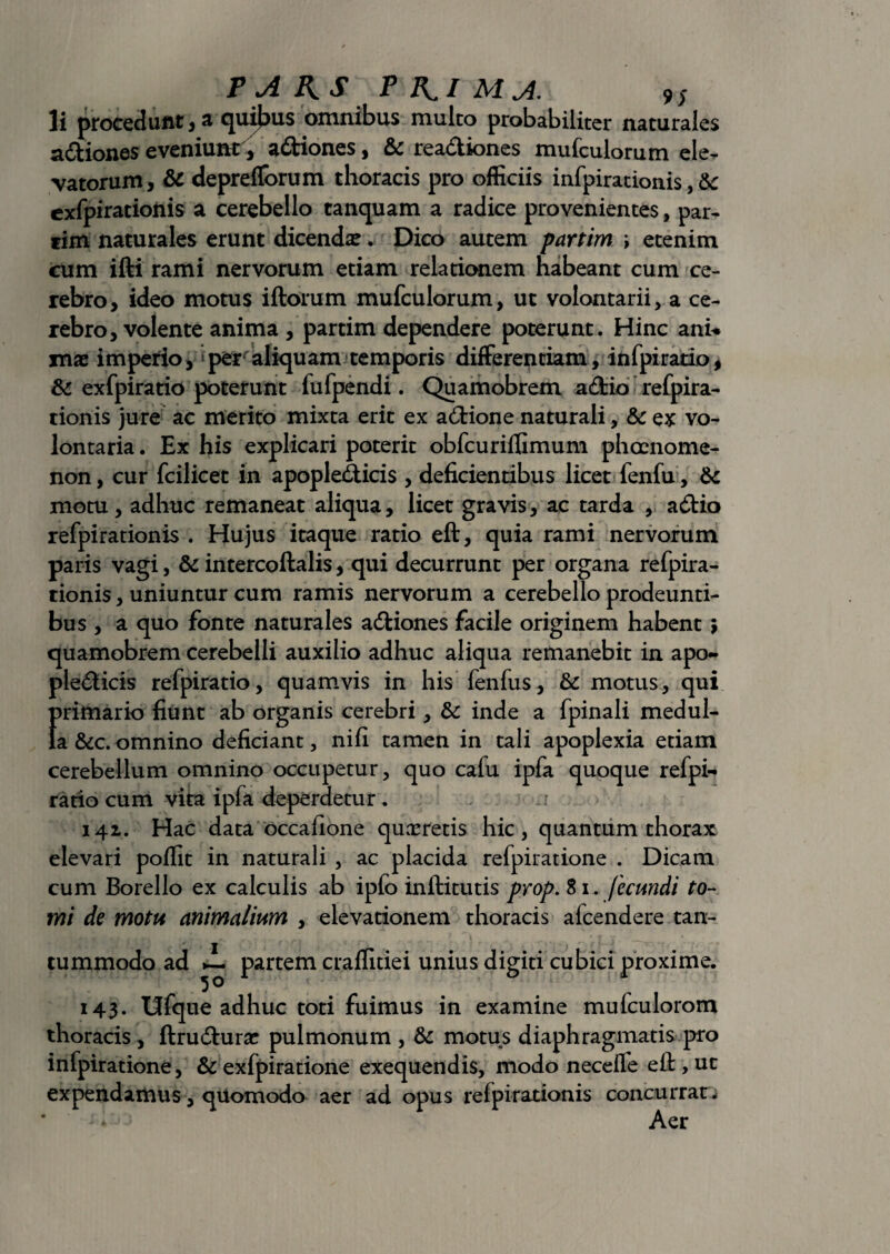 P A AS P Ai MA. 9S li procedunt , a quibus omnibus mulco probabiliter naturales a&iones eveniunt, a&iones, & rea&iones mufculorum ele¬ vatorum, & deprefforum thoracis pro officiis infpirationis, & cxfpirationis a cerebello tanquam a radice provenientes, par- tim naturales erunt dicenda?. Dico autem partim i etenim cum ifti rami nervorum etiam relationem habeant cum ce¬ rebro, ideo motus iftorum mufculorum, ut volontarii, a ce¬ rebro, volente anima , partim dependere poterunt. Hinc anu mae imperio, per aliquam temporis differentiam, infpiratio, & exfpiratio poterunt fufpendi. Quamobrem adfcio refpira- tionis jure ac merito mixta erit ex a6Hone naturali, & ex vo- lontaria. Ex his explicari poterit obfcuriffimum phoenome- non, cur fcilicet in apople&icis , deficientibus licet fenfu, motu, adhuc remaneat aliqua, licet gravis, ac tarda , acftia refpirationis . Hujus itaque ratio eft, quia rami nervorum paris vagi, & intercoftalis, qui decurrunt per organa refpira¬ tionis , uniuntur cum ramis nervorum a cerebello prodeunti¬ bus , a quo fonte naturales adfciones facile originem habent; quamobrem cerebelli auxilio adhuc aliqua remanebit in apo- pledticis refpiratio, quamvis in his fenfus, & motus, qui f)rimario fiunt ab organis cerebri, & inde a fpinali medul- a &c. omnino deficiant, nifi tamen in tali apoplexia etiam cerebellum omnino occupetur, quo calu ipfa quoque refpi¬ ratio cum vita ipfa deperdetur. 141. Hac data occafione quaeretis hic, quantum thorax elevari poffit in naturali , ac placida refpiratione . Dicam cum Borello ex calculis ab ipfo inftitutis prop. 81. fecundi to¬ mi de motu animalium , elevationem thoracis alcendere tan- tummodo ad partem craffitiei unius digiti cubici proxime. 143. Ufque adhuc toti fuimus in examine mufculorom thoracis, ftrudhira? pulmonum , & motus diaphragmatis pro infpiratione, & exfpiratione exequendis, modo neceffe eft,ut expendamus, qUomodo aer ad opus refpirationis concurrat; Aer