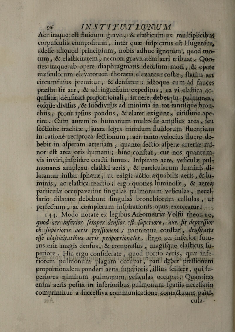 o* in sTirrnTiomuM Aer itaque eft fluidum grave , & elaflicum ex multiplicibus corpufculis compofitum , inter quas fufpiqatus eft Hugenius* adeffe aliquod principium , nobis adhuc ignotum, quod mo¬ tum, .& elafticitatem, necnon:gravitatem!aeri tribuat. Quo¬ ties itaque ab opere diaphragmatis deorfum moti.,, opere mu {iulorum elevatorum thoracis ele vantur coftas , ftatin> aer circumfuius premitur, & deniatrur ■} idfioque cum ad fauces pradto fit aer, & ad ingreflum expeditus , ea vi ejaftica ac- quifitx denfirati proportionali ,i irruereradebetein pulmones, eofque divifus , & fubdivifus ad minima «in tot tantifqiie bron¬ chiis, prout ipfius pondus, &: elater exigunt, citiffime ape¬ rire . Cum autem os humanum multo fit amplius area, feu fetftione, trachea , juxta leges motuum fluidorum fluentium in ratione reciproca fe6tionum, aer tanto velocius fluere de¬ bebit in afperam arteriafn , quanto fedtio afperas arterias mi¬ nor eft area oris humani; hinc conflat, cur nos quantum¬ vis inviti, infpirare coadti fimus. Infpirato aere, veficulas pul¬ monares amplexu elaftici aeris , & particularum luminis di¬ latantur inftar fphasras, ut exigit atftio aequabilis aeris, & lu- minis, ac elaftica readlio ; ergo quoties luminofas , &c aerea; particulas occupaverint fingulas pulmonum veficulas, necef- lario dilatare debebunt fingulas bronchiorum cellulas , ut perfedbum , ac completum inlpiradonis;opus exerceatur. 144. Modo notate ex legibus Areomejtrias Vojfii theot. io, quod aer inferior femper denfior eft fuperiore, aut, fit deprefftor ob fuperioris aeris prcjjionem j pariterque conflat, denfitates effe claji icit at ibus aeris proportionales . Ergo aer inferior futu¬ rus erit magis denfus, &c compreflus ,t magifque elafticus fu¬ periore . Hic ergo confiderate , quod portio aeri$, qux infe¬ riorem pulmonum plagam occupat, pati debet preffionerti proportionalem ponderi aeris fuperioris , illius fcilicec, qui fu- periores nimirum pulmonum veficulas occupat. Quantitas enim aeris pofita m inferioribus pulmonum fpatiis neceflariq comprimitur a fuccefliva communicatione contadluurn; parti-.