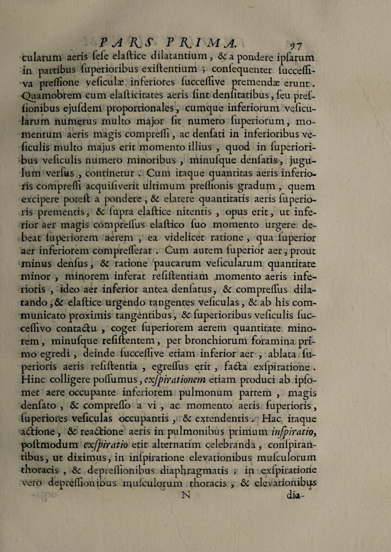 P A KS TK-1MA. ?7 fcularum aeris fefe elaftice dilatantium, 6c a pondere iplarum in partibus fuperioribus exiftentium i confequenter luccelft- va preflione veficulse inferiores fuccellive premendas erunt. Quamobrem cum elafticitates aeris lint denfitatibus, feu prei- iionibus ejufdem proportionales, cumque inferiorum veficu- larum numerus multo major fit numero fuperiorum, mo¬ mentum aeris magis compreili, ac denfati in inferioribus ve- iiculis multo majus erit momento illius , quod in luperiori¬ bus veficulis numero minoribus , minufque denlatis, jugu¬ lum verius , continetur . Cum itaque quantitas aeris inferio¬ ris compreili acquiliverit ultimum prellionis gradum , quem excipere poteft a pondere, & elatere quantitatis aeris fuperio- ris prementis, &: lupra elaftice nitentis , opus erit, ut infe¬ rior aer magis compreffus elaftico fuo momento urgere de¬ beat luperiorem aerem , ea videlicet ratione , qua luperior aer inferiorem comprellerat . Cum autem luperior aer, prout minus denfus, & ratione paucarum velicularum quantitate minor , minorem inferat refiftentiam momento aeris infe¬ rioris , ideo aer inferior antea denfatus, & compreffus dila¬ tando, & elaftice urgendo tangentes veliculas, &: ab his com¬ municato proximis tangentibus, & luperioribus veficulis luc- cefllvo conta&u , coget luperiorem aerem quantitate mino¬ rem , minufque refiftentem, per bronchiorum foramina pri¬ mo egredi , deinde fucceflive etiam inferior aer , ablata fu- perioris aeris reliftentia , egrelfus erit, facfta exlpiratione . Hinc colligere polfumus, exfpirationcm etiam produci ab ipfo- met aere occupante inferiorem pulmonum partem , magis denfato , & compreffo a vi , ac momento aeris fuperioris, luperiores veficulas occupantis , tk extendentis. Hac itaque abbione, & reabtione aeris in pulmonibus primum infpiratioy poftmodum exfpiratio etit alternatim celebranda, conlpiran- tibus, ut diximus, in infpiratione elevationibus mufculorum thoracis , fk deprellionibus diaphragmatis y in exlpiratione vero deprelfionibus mulculorum thoracis , & elevationibus N dk- *