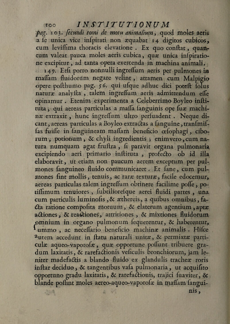 pag. 103. fecundi tomi de motu animalium, quod moles aeris a le unica vice infpivati non aequabat 14 digitos cubicos, cum leviflima thoracis elevatione . Ex quo conflat, quan¬ tum valeat pauca moles aeris cubica, qua: unica inipiratio- ne excipitur, ad tanta opera exercenda in machina animali. 149. Etfi porro nonnulli ingre(ium aeris per pulmones in maflam fluidorum negare velint , attamen cum Malpigio opere pofthumo pag. qui ufque adhuc dici poteft folus natura: analyita , talem ingreffum aeris admittendum effe opinamur . Etenim experimenta a Celeberrimo Boyleo infti- tuta, qui aereas particulas a mafla fanguinis ope fuas machi¬ na: extraxit , hunc ingreffum ultro perluadent . Neque di¬ cant, aereas particulas a Boyleo extra6tas a fanguine,tranfmif- las fuiffe in (anguineam maffam beneficio oefophagi, cibo¬ rum , potionum, & chyli ingredientis ; enim vero, cum na¬ tura numquam agat fruftra , fi paravit organa pulmonaria excipiendo aeri primario inrtituta , profedto ob id illa elaboravit, ut etiam non paucum aerem exceptum per pul¬ mones fanguineo fluido communicaret. Et lane, cum pul¬ mones fint mollis, tenuis, ac raras texturas, facile edocemur, aereas particulas talem ingreflum obtinere facilime poffe, po- tiffimum tenuiores , fubtilioreique aerei fluidi partes , una cum particulis luminofis ,& aethereis, a quibus omnibus, fa- dla ratione compolita motuum, & elaterum agentium ,aptas asiones, &: rea<fliones, attritiones , & mixtiones fluidorum omnium in organo pulmonum fequerentur, & haberentur, * ummo , ac neceffario beneficio machina: animalis . Hilce autem accedunt in flatu naturali unita:, &: permixta: parti¬ cula: aqueo-vaporofe, qua: opportune poflunt tribuere gra¬ dum laxitatis, & rarefaeflionis veficulis bronchiorum, jam le¬ niter madefa&is a blando fluido ex glandulis trachea: roris inftar deciduo, & tangentibus vafa pulmonaria, ut acquifito opportuno gradu laxitatis, &: rarefad:ionis, trajici luaviter, Sc blande poflint moles aereo-aqueo-vaporofx in maflam iangui- . t ... ■ nis.