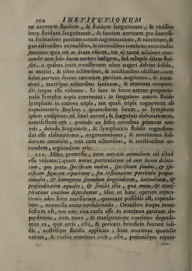 ter nerveum fluidum , Sc fluidum (anguineum , Sc viciflim inter fluidum fanguineum, Sc iuccum nerveum pro fuccelfi- va formatione partium earum augmentatione, Sc nutritione, Sc pro adionibus animalibus, Sc naturalibus continuo exercendis; maxime quia tot ac tanta vileera, tot ac tantas asiones exer¬ cendas non folo fucco nerVeo indigent, fed reliquis etiam flui- ^dis, a quibus juxta neceflitatem ultro augeri debent (olida, ac nutriti, Sc ultro adionibus, Sc readionibus ofcillare > cum folus nerveus fuccus tantarum partium augmento , Sc nutri- tioni , tantifque adionibus fenfuum, Sc motuum exequen- dis impar efle videatur . Et fane in fucco nerveo proportio¬ nalis lymphas copia continetur i in fanguineo autem fluido lympham in ratione tripla , aut quafi tripla cognoverat ab experimentis Boyleus i quamobrem ferum , ac lympham iplam confpirare ad fucci nervei, Sc fanguinis elaborationem, manifeftum erit > proinde ex hifce omnibus primum ner- veis , deinde fanguineis , Sc lymphaticis fluidis cognofcen- das efle elaborationes , augmentationes, Sc nutritiones foli- dorum omnium , una cum adionibus , Sc readtionibus eo¬ rundem arguendum erit. iy4. Hflce prasmiflis, cum nutritio animalium nil aliud efle videatur, quam motus particularum ad cum locum delata¬ rum , quo juxta fpecificam molem , fpecificum pondus, & fpe¬ cificam figuram reparentur, [eu refiituantur particuU propor¬ tionales , & bomogene,ce fecundum longitudinem, latitudinem, & profunditatem cequales , & fimiles illis , qua motu > & tranf- pirationc continuo deperduntur, ideo ut hanc operam repara¬ tionis adeo fcitu neceflariam , quantum poflibile eft, expenda¬ mus , nonnulla erunt conflderanda . Omnibus itaque mani¬ feftum eft, nos toto vitas curfu efle in continua partium de- perditione, cum motu , Sc tranfpiratione continuo deperda¬ mus ea, quas aeris , cibi, Sc potionis beneficio fuerant foli- dis , noftrifque fluidis applicata ; hinc morimur quotidie omnes, Sc rurfus continua aeris , cibi, potionifque repara-