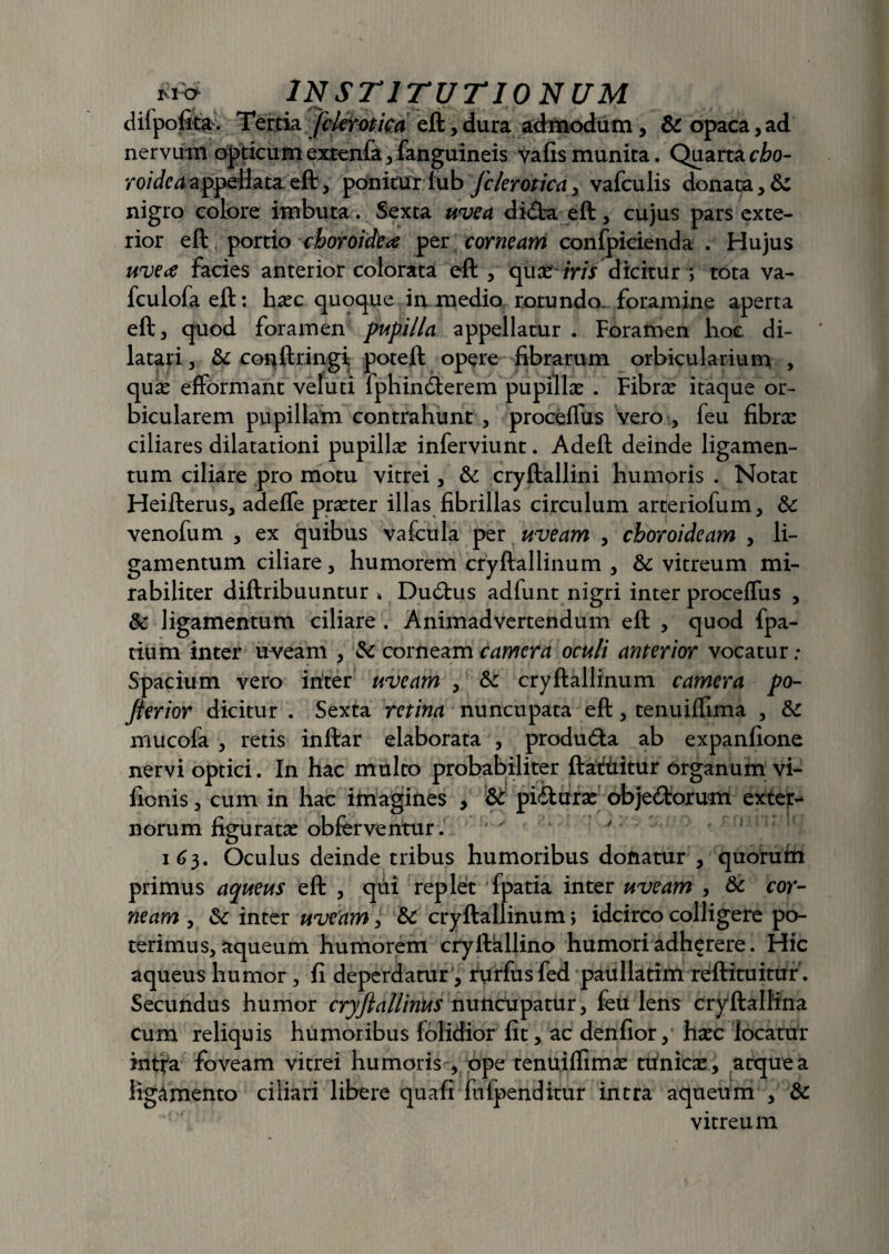 difpofita. Tertia fclerotica eft, dura admodum, & opaca, ad nervum opticumextenfa, fanguineis vafis munita. Quarta cio- roidcaappellata eft, ponitur lub fclerotica y vafculis donata, &: nigro colore imbuta. Sexta uvea di&a eft, cujus pars exte¬ rior eft portio choroidea per corneam confpicienda . Hujus uve a facies anterior colorata eft, qua?- iris dicitur ; tota va- fculofaeft: hasc quoque in medio rotundo, foramine aperta eft, quod foramen pupilla appellatur . Foramen hoc di¬ latari , &: conftringi poteft opere fibrarum orbicularium , quas efformant veluti fphin<fterem pupillas . Fibras itaque or¬ bicularem pupillam contrahunt , proceifus vero , feu fibras ciliares dilatationi pupillas inferviunt. Adeft deinde ligamen¬ tum ciliare pro motu vitrei, & cryftallini humoris . Notat Heifterus, adeffe praster illas fibrillas circulum arceriofum, 8c venofum , ex quibus vafcula per uveam , choroideam , li¬ gamentum ciliare, humorem cryftallinum , & vitreum mi¬ rabiliter diftribuuntur * Dudtus adfunt nigri inter proceflus , & ligamentum ciliare . Animadvertendum eft , quod fpa- tium inter uveam , & corneam camera oculi anterior vocatur; Spacium vero initer uveam , &: cryftallinum camera po- ferior dicitur . Sexta retina nuncupata eft, tenuiffima , & mucofa , retis inftar elaborata , produdta ab expanfione nervi optici. In hac multo probabiliter ftatiiitur organum vi- fionis, cum in hac imagines , & pi&uras objedtorum extern norum figuratas obferveritur. v v' ! 163. Oculus deinde tribus humoribus donatur , quorutn primus aqueus eft , qui replet fpatia inter uveam , & cor¬ neam , & inter uveam, & cryftallinum *, idcirco colligere po¬ terimus, aqueum humorem cryftkllino humori adherere. Hic aqueus humor, fi deperdatur, rurfusfed paullatim reftituitur. Secundus humor cryfiallinus nuncupatur, feu lens cryftallina cum reliquis humoribus (olidior fit, ac denfior, hasc locatur intra foveam vitrei humoris , ope tenuiftimas tunicas , atque a ligamento ciliari libere qua fi fu (penditur intra aqueum , & vitreum