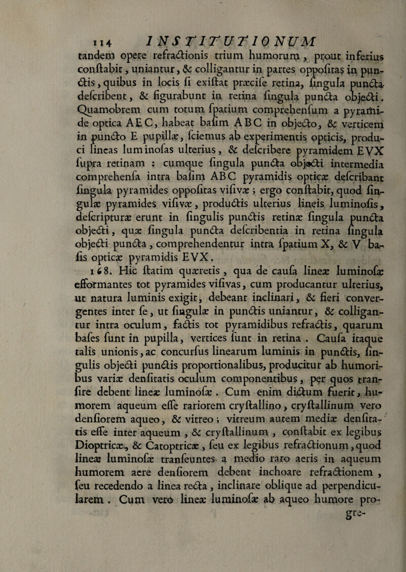 tandem opere refra&ionis trium humorum , prout inferius conflabit, uniantur, &: colligantur in partes oppofitas in pun¬ ctis , quibus in locis fi exiftat prxcife retina, lingula pun&a defcribent, & figurabunt in retina fingula pundla objefti. Quamobrem cum totum fpatium comprehenfum a pyrartii- de optica AEC, habeat bafim ABC in obje£lo, verticem in pundo E pupillae, fciemus ab experimentis opticis, produ¬ ci lineas luminofas ulterius, & delcribere pyramidem EVX fupra retinam : cumque fingula pun<5ta obja&i intermedia comprehenfa intra bafim ABC pyramidis opticx defcribant fingula pyramides oppofitas vifivx ; ergo conflabit, quod lin¬ gulae pyramides vifivx, produ&is ulterius lineis luminofis, deferipturx erunt in lingulis pundlis retinae fingula pundla obje<5li, quae fingula pundla deferibentia in retina fingula objedti punda, comprehendentur intra fpatium X, & V ba- fis opticae pyramidis EVX. 168. Hic flatim quaeretis, qua de caufa lineae luminofae efformantes tot pyramides vifivas, cum producantur ulterius, ut natura luminis exigit, debeant inclinari, & fieri conver¬ gentes inter fe, ut fingulae in pun&is uniantur, & colligan¬ tur intra oculum, fadlis tot pyramidibus refra&is, quarum bafes funt in pupilla, vertices funt in retina . Caufa itaque talis unionis, ac concurfus linearum luminis in pundlis, lin¬ gulis objecli pun&is proportionalibus, producitur ab humori¬ bus varix denfitatis oculum componentibus, per quos tran- fire debent lineae luminofae. Cum enim didtum fuerit, hu¬ morem aqueum effe rariorem cryflaHino, cryllallinum vero denfiorem aqueo, & vitreo i vitreum autem medix denfita¬ tis effe inter aqueum , &c cryllallinum , conflabit ex legibus Dioptricx^ &c Catoptricx, feu ex legibus refradlionum, quod linex luminofx tranfeuntes a medio raro aeris in aqueum humorem aere denfiorem debent inchoare refradlionem , feu recedendo a linea re£ta, inclinare oblique ad perpendicu¬ larem . Cum vero linex luminofx ab aqueo humore pro- gre-