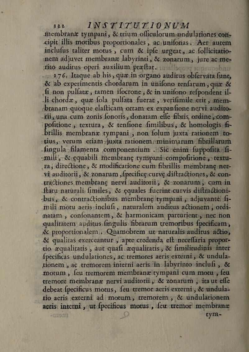 .inembranie tympani, & trium officulorum undulationes con- cipit illis motibus proportionales, ac unifonas. Aer autem inclufus taliter motus , cum & ipfe urgeat, ac follicitatio- nem adjuvet membrana: labyrinti, fk zonarum, jure ac me¬ rito auditus operi auxilium prsftat. i 76. Itaque ab his , qus in organo auditus obfervata funt, & ab experimentis chordarum in unifono tenfarum, qua: & .11 non pulfats, tamen ifocrone, &: in unifono refpondent il- -li ehordic, quas fola pullata fuerat , verifimile erit, mem¬ branam quoque elalticam ortam ex expanfione nervi audito¬ rii, una cum zonis fonoris, donatam elfe fibris, ordine , com- ppfitione , textura, & tenfione fimilibus, 6c homologis fi¬ brillis membrana tympani , non folum juxta rationem to¬ tius, verum etiam juxta rationem, minimarum fibrillarum .fingula filamenta componentium . Sic enim fuppofita fi- 'inili , & equabili membrang tympani compofitione , textu¬ ra, directione, & modificatione cum fibrillis membrane ner¬ vi auditorii, & zonarum,fpecifice curve diftraitiones, & con¬ tractiones membrane nervi auditorii, & zonarum, cum in flatu naturali* fimiles, equales fuerint curvis diftradtioni- •bus, & contractionibus membran^ tympani, adjuvante 11- mili motu aeris inclufi, naturalem auditus aCtionem, ordi¬ natam , conionantem, 6c harmonicam parturient, nec non qualitatem auditus lingulis fibrarum tremoribus fpecificam, &C proportionalem . Quamobrem ut naturalis auditus aCtio, & qualitas exerceantur , apte credenda eft neceffaria propor¬ tio squalitatis , aut quali squalitatis, 8c limilitudinis inter fpecificas undulationes, ac tremores aeris externi, & undula- .tionem , ac tremorem interni aeris in labyrinto inclufi , & motum , feu tremorem membrans tympani cum motu , feu tremore membrans nervi auditorii, & zonarum , ita ut effe debeat fpecificus motus, feu tremor aeris externi, & undula- ,tio aeris externi ad motum, tremorem , &: undulationem aeris interni, ut fpecificus motus , feu tremor membrans tym-