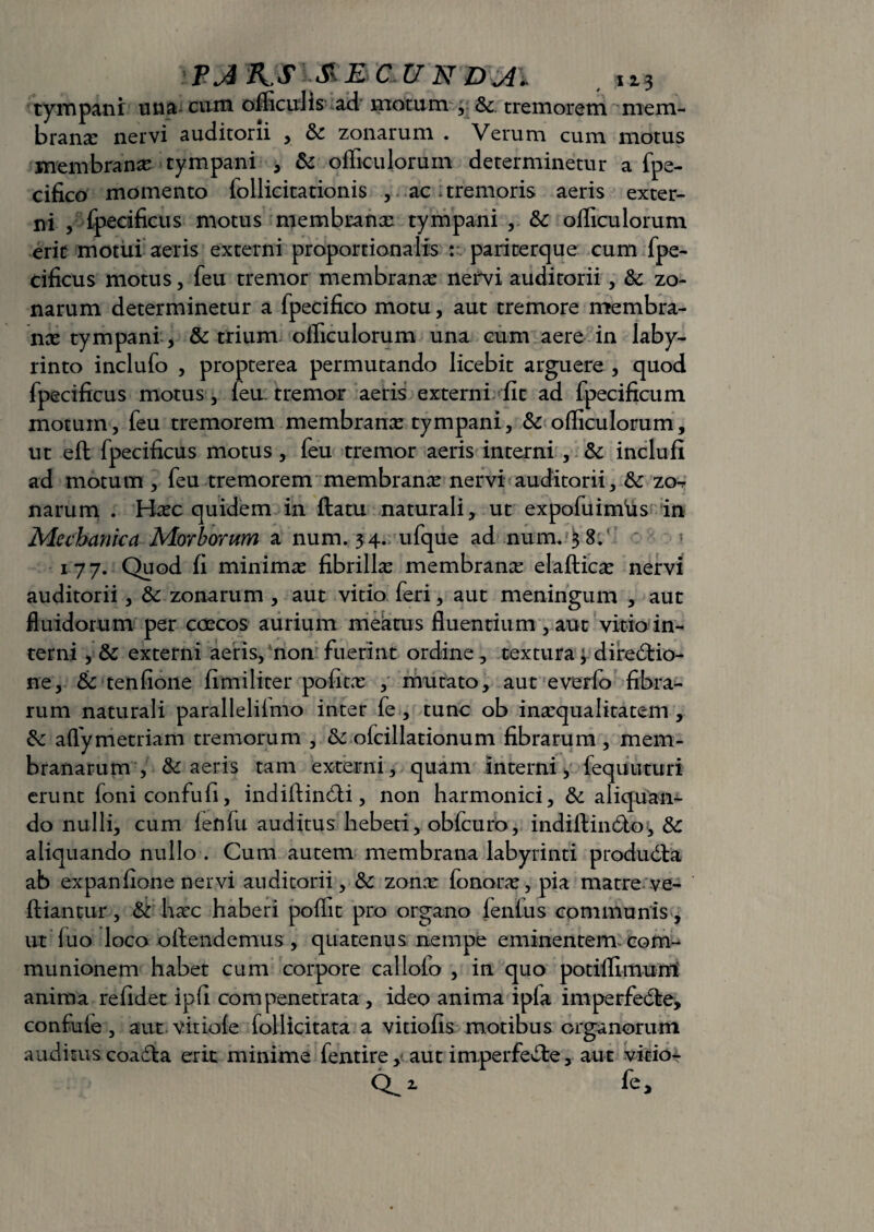 tympani una cum ofliculis ad motum , Sc. tremorem mem¬ branae nervi auditorii , zonarum . Verum cum motus membranae tympani , & ofliculorum determinetur a fpe- cifico momento follicitationis , ac ; tremoris aeris exter¬ ni , fpecificus motus membranee tympani , & ofliculorum erit motui aeris externi proportionalis : pariterque cum fpe- cificus motus, feu tremor membranae nervi auditorii, & zo¬ narum determinetur a fpecifico motu, aut tremore membra¬ nae tympani , & trium ofliculorum una cum aere in laby- rinto inclufo , propterea permutando licebit arguere , quod fpecificus motus, feu tremor aeris externi fit ad fpecificum motum, feu tremorem membranae tympani, & ofliculorum, ut eft fpecificus motus, feu tremor aeris interni , &: inclufi ad motum , feu tremorem membranae nervi auditorii, &: zo^ narum . Haec quidem in ftatu naturali, ut expofuimiis in Mechanica Morborum a num. 34. ufque ad num. 38.' 177. Quod fi minimae fibrillae membranae elafticae nervi auditorii, 3c zonarum , aut vitio feri, aut meningum , aut fluidorum per caecos aurium meatus fluentium , aut vitio in¬ terni , & externi aeris, non fuerint ordine, textura $ directio¬ ne, tk tenfione fimiliter politx , mutato, aut everfo fibra¬ rum naturali parallelilmo inter fe, tunc ob inaequalitatem , &: aflymetriam tremorum , &: ofcillationum fibrarum , mem¬ branarum , & aeris tam externi, quam interni* fequtituri erunt foniconfufi, indiftinCti, non harmonici, & aliquam do nulli, cum fenfu auditus hebeti, obfcuro, indiftinCto, &c aliquando nullo . Cum autem membrana labyrinti produdla ab expanfione nervi auditorii, & zonar fonorae, pia matre ve- ftiantur, & hxc haberi pofiit pro organo lenius communis , ut luo loco oftendemus, quatenus nempe eminentem com¬ munionem habet cum corpore callofo , in quo potiflimurri anima relidet ipfi compenetrata , ideo anima ipla imperfeCte, confule, aut vitiole follicitata a vitiofis motibus organorum auditus coadia erit minime fentire, aut imperfeCle, aut vicior 0^2. fe.