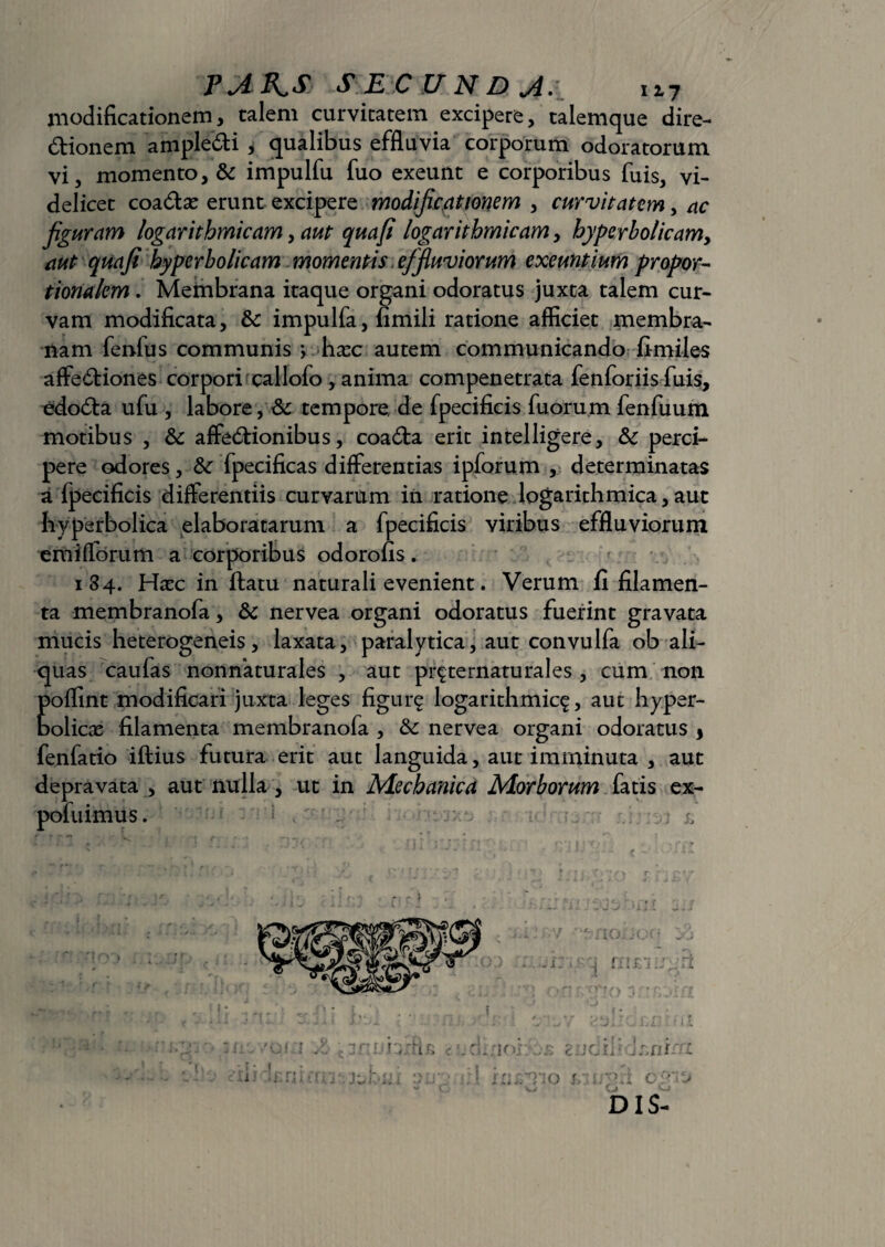 modificationem, talem curvitatem excipere, talemque dire¬ ctionem ampleCti , qualibus effluvia corporum odoratorum vi, momento, & impulfu fuo exeunt e corporibus fuis, vi¬ delicet coadse erunt excipere modificationem , curvitatem, ac figuram logarithmicam, aut quafi logarithmicam, hyperbolicamy aut quafi hyperbolicam momentis effiuviorum exeuntium propor¬ tionalem . Membrana itaque organi odoratus juxta talem cur¬ vam modificata, &c impulfa, fimili ratione afficiet membra¬ nam fenfus communis j hax autem communicando fimiles affeCtiones corpori callofo , anima compenetrata fenforiis fuis, edoCta ufu , labore, & tempore, de fpecificis fuorum fenfuum motibus , & affectionibus, coaCta erit intelligere, & perci¬ pere odores, &■ fpecificas differentias ipforum , determinatas a fpecificis differentiis curvarum in ratione logarithmica, aut byperbolica elaboratarum a fpecificis viribus effluviorum em i florum a corporibus odorofis . 184. Hxc in ftatu naturali evenient. Verum fi filamen¬ ta membranofa, & nervea organi odoratus fuerint gravata mucis heterogeneis, laxata, paralytica, aut convulfa ob ali¬ quas caufas nonnaturales , aut pr^ternaturales , cum non poflint modificari juxta leges figur^ logarithmic^, aut hyper- bolicas filamenta membranofa , &: nervea organi odoratus * fenfatio iftius futura erit aut languida, aut imminuta , aut depravata , aut nulla, ut in Mechanica Morborum fatis ex- poluimus.