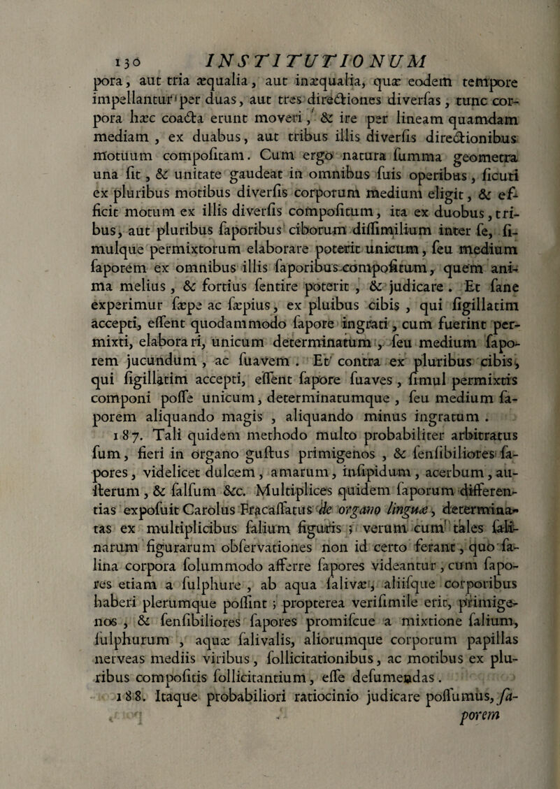 pora, aut tria aqualia, aut inaequalia, qua: eadem tempore impellantur*per duas, aut tres dire&iones diverfas, tunc cor¬ pora hxc coa6ta erunt moveri, & ire per lineam quamdam mediam , ex duabus, aut tribus illis diverfis dire&ionib.us motuum compofitam. Cum ergo natura fumma geometra una fit, & unitate gaudeat in omnibus fixis operibus, ficuri ex pluribus motibus diverfis corporum medium eligit, & e£ ficit motum ex illis diverfis compofitum, ita ex duobus , tri¬ bus, aut pluribus faporibus ciborum diffimilium inter fe, fi- mulque permixtorum elaborare poterit unicum, feu medium faporem ex omnibus illis faporibus.compofitum, quem ani¬ ma melius , & fortius fentire poterit , & judicare . Et fane experimur fcpe ac fepius, ex pluibus cibis , qui figillatim accepti, effent quodammodo lapore ingrati , cum fuerint per¬ mixti, elaborari, unicum determinatum , feu medium fapo¬ rem jucundum , ac fuavem . Et/ contra ex pluribus cibis, qui figillatim accepti, effent fapore fuaves , fimul permixtis componi poffe unicum, determinatumque , feu medium fa¬ porem aliquando magis , aliquando minus ingratum . 187. Tali quidem methodo multo probabiliter arbitratus fum, fieri in organo guftus primigenos , & ienfibiliores fa- pores, videlicet dulcem, amarum, infipidum, acerbum, au- fterum , & falfum &:c. Multiplices quidem laporum differen- tias expofuit Carolus Fracaflatus (k organo linguae, determina* tas ex multiplicibus falium figuris j verum cum tales fali- narum figurarum obfervationes non id certo ferant, quo fa- lina corpora folummodo afferre fapores videantur, cum fapo- res etiam a fulphure , ab aqua laliv.u, aliifque corporibus haberi plerumque polfint ; propterea verifimile erit, primige¬ nos , & fenfibiliores fapores promifcue a mixtione falium, fulphurum , aqu;c falivalis, aliorumque corporum papillas nerveas mediis viribus, follicitationibus, ac motibus ex plu¬ ribus compofitis follicitantium, effe defumendas. 1 8 8. Itaque probabiliori ratiocinio judicare poffumus, fa- , q <- porem