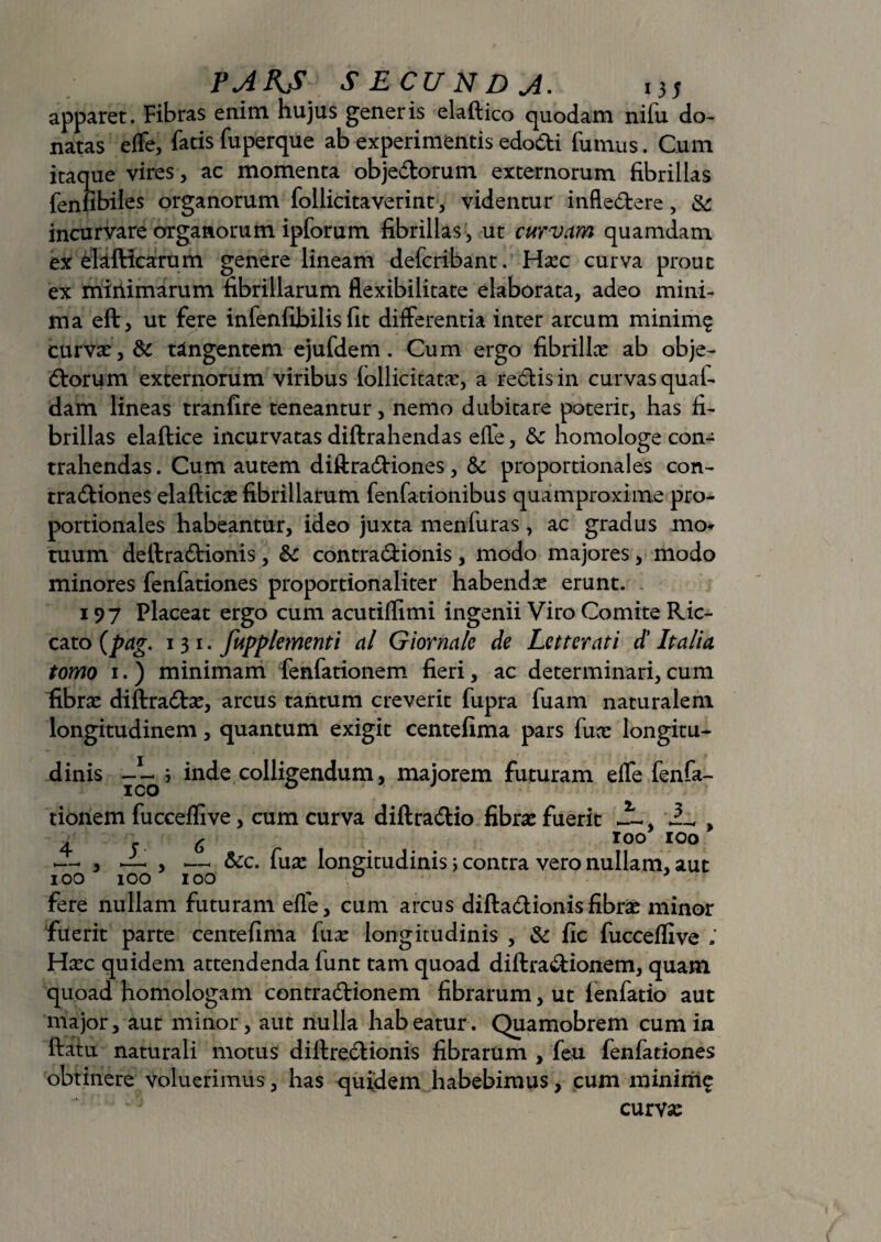 apparet. Fibras enim hujus generis elaftico quodam nifu do¬ natas effe, fatis fuperque ab experimentis edoCti fumus. Cum itaque vires, ac momenta objeCtorum externorum fibrillas fenfibiles organorum follicitaverint, videntur inflexere, & incurvare organorum ipforum fibrillas , ut curvam quamdam ex elafticarum genere lineam defcribant. Hxc curva prout ex miilimarum fibrillarum flexibilitate elaborata, adeo mini¬ ma eft, ut fere infenfibilis fit differentia inter arcum minimg curvas, & tangentem ejufdem. Cum ergo fibrillas ab obje¬ ctorum externorum viribus (ollicitatas, a reCtis in curvas qual- dam lineas tranfire teneantur, nemo dubitare poteric, has fi¬ brillas elaftice incurvatas diftrahendas efle, & homologe con¬ trahendas . Cum autem diftraCtiones, & proportionales con- traCtiones elafticas fibrillarum fenfationibus quamproxime pro¬ portionales habeantur, ideo juxta menfuras, ac gradus mo* tuum deftraCtionis, Sc contra&ionis, modo majores, modo minores fenfationes proportionaliter habenda erunt. 197 Placeat ergo cum acutiflimi ingenii Viro Comite Ric- cato (pag. 131. fupplementi al Giornalc de Letterati d' Italici tomo 1. ) minimam fenfationem fieri, ac determinari, cum fibras diftradtas, arcus tantum creverit fupra fuam naturalem longitudinem, quantum exigit centefima pars funs longitu- dinis i inde colligendum, majorem futuram effe fenfa¬ tionem fucceflive, cum curva diftraCtio fibras fuerit 3-, , 456 ro° 100 — y ~ > — &c. fuse longitudinis> contra vero nullam, aut 100 100 100 \ fere nullam futuram efle, cum arcus difta&ionisfibras minor fuerit parte centefima fuas longitudinis , Sc fic fucceflive Hasc quidem attendenda funt tam quoad diftra&ionem, quam quoad homologam contraCKonem fibrarum, ut lenfatio aut major, aut minor, aut nulla habeatur. Quamobrem cum in ftatu naturali motus diltreClionis fibrarum , feu fenfationes obtinere voluerimus, has quidem habebimus, cum minime curva: