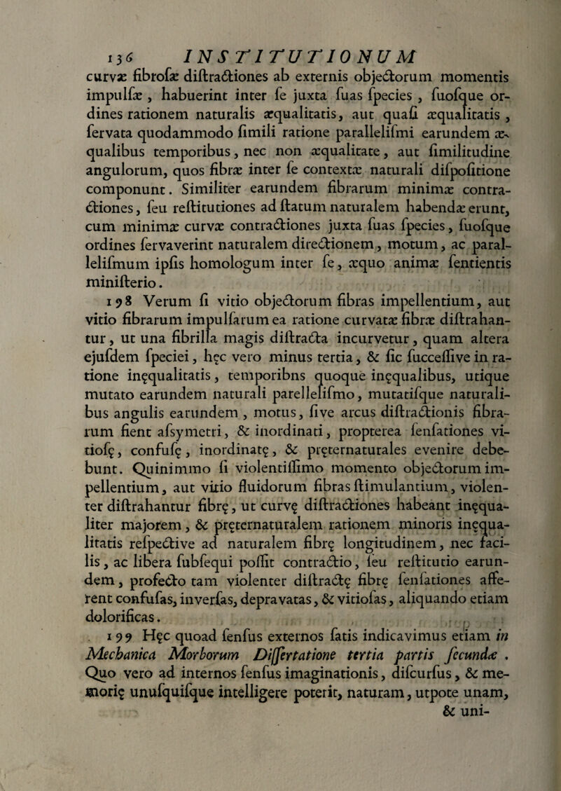 curvas fibrofs diflra&iones ab externis objeCtorum momentis impulfs , habuerint inter fe juxta fuas fpecies , fuofque or¬ dines rationem naturalis squalitatis, aut quafi squalitatis , fervata quodammodo fimili ratione parallelifmi earundem x^ qualibus temporibus, nec non squalitate, aut fimilitudine angulorum, quos fibrs inter fe contexts naturali difpofitione componunt. Similiter earundem fibrarum minims contra¬ ctiones, feu reftitutiones ad flatum naturalem habendas erunt, cum minims curvs contraCtiones juxta fuas fpecies, fuofque ordines fervaverint naturalemdireCtionem, motum, ac paral- lelifmum ipfis homologum inter fe, squo anims fentientis minifterio. ^ 198 Verum fi vitio objeCtorum fibras impellentium, aut vitio fibrarum impulfarum ea ratione curvats fibrs diflrahan- tur, ut una fibrilla magis diilraCta incurvetur, quam altera ejufdem fpeciei, hec vero minus tertia, & fic fucceflive in ra¬ tione infqualitatis, temporibns quoque in^qualibus, utique mutato earundem naturali parellelifmo, mutatifque naturali¬ bus angulis earundem , motus, five arcus diftra&ionis fibra¬ rum fient afsymetri, & inordinati, propterea fenfationes vi- dof^, confufi?, inordinata, 5c preternaturales evenire debe¬ bunt. Quinimmo fi violentillimo momento objeCtorum im¬ pellentium, aut vitio fluidorum fibrasflimulantium, violen¬ ter diftrahantur fibr$, ut curv£ diflradiones habeant inaqua- liter majorem, & pr^ternaturalem rationem minoris inequa- litatis refpeClive ad naturalem fibr^ longitudinem, nec rad¬ iis , ac libera fubfequi pollit contraCtio, feu reflitutio earun¬ dem , profeClo tam violenter diflraClg fibre f en lationes affe¬ rent confufas, inverfas, depravatas, 8c vitiofas, aliquando etiam dolorificas. 1 99 H?c quoad fenfus externos fatis indicavimus etiam in Mechanica Morborum Differt at ione tertia partis fecund<e , Quo vero ad internos fenfus imaginationis, difcurfus, &c me- mori$ unufquifque intelligere poterit, naturam, utpote unam, & uni-