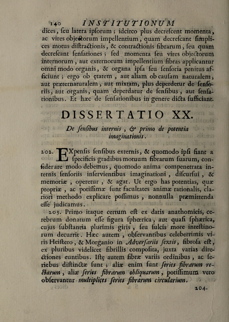 dices, feu latera ipforum ; idcirco plus decrefcent momenta, ac vires objectorum impellentium, quam decrefcant fifnpli- ces motus diftraCtionis, Si contraCtionis fibrarum, feu quam decrefcant fenfationes ; fed momenta leu vires objectorum internorum, aut externorum impellentium fibras applicantur omni modo organis, Si organa ipfa feu fenforia penitus af¬ ficiunt ; ergo ob £tatem , aut aliam ob caufam naturalem, aut praeternaturalem , aut mixtam, plus deperdetur de fenfc- riis, aut organis, quam deperdatur de fenfibus , aut fenfa- tionibus. Et haec de fenfationibus in genere didta fufficiant. DISSERTATIO XX. De fenfibus internis , & primo de potentia imaginationis. 101. T7Xpenfis fenfibus externis. Si quomodo ipfi fiant a JLj Ipecificis gradibus motuum fibrarum fuarum, con- fiderare modo debemus, quomodo anima compenetrata in¬ ternis fenforiis infervientibus imaginationi , difcurfui , Sc memoriae , operetur , Sc agat. Ut ergo has potentias, quse propriae , ac potiffimae funt facultates animae rationalis, cla¬ riori methodo explicare poflimus , nonnulla praemittenda elfe judicamus. 103. Primo itaque certum eft ex datis anathomicis, ce¬ rebrum donatum efle figura Iphoerica, aut quafi fphaerica, cujus fubftantia plurimis giris , feu fulcis more inteftino- rum decurrit. Haec autem , obfervantibus celeberrimis vi¬ ris Heiftero ,& Morganio in <Adverfariis fextis, fibrofa eft, ex pluribus videlicet fibrillis compofita, juxta varias dire¬ ctiones euntibus. Ift$ autem fibrae variis ordinibus , ac fe- riebus diftincftae funt j aliae enim funt feries fibrarum re- Harum, aliae feries fibrarum obliquarum, potiflimum vero obfervantur multiplices feries fibrarum circularium. 104.