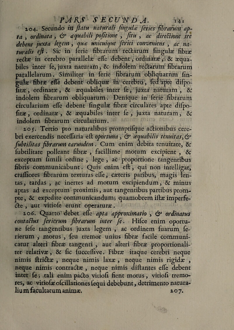 104. Secundo in flatu naturali finguU feries fibrarum ap¬ ta , ordinata , & ecquabili pofitione , fitu , ac dire Bione ire debent juxta legem , quce unicuique feriei conveniens , turalis efi. Sic in ferie fibrarum redarum fingulas fibra redas in cerebro parallela effe debent, ordinatas ,; &: asqua- biles inter fe, juxta naturam, & indolem redarum fibrarum parallelarum. Similiter in ferie fibrarum obliquarnm lin¬ gulas fibras effe debent obliquas in cerebro, fed -apte difpo- fitas, ordinatas, & asquabiles inter fe, juxta naturam, Sz indolem fibrarum obliquarum. Denique in ferie fibrarum circularium effe debent lingulae fibras circulares apte difpo- fitae, ordinatas, & asquabiles inter fe , juxta naturam, tk indolem fibrarum circularium. z05. Tertio pro naturalibus promptifque adionibus cere¬ bri exercendis neceffaria eft oportuna , & cequabilis tenuitas, 6° fubtilitas fibrarum earundem . Cum enim debita tenuitate, & fubtilitate polleant fibras , facillime motum excipient , & exceptum fimili ordine , lege , ac proportione tangentibus fibris communicabunt. Quis enim eft, qui non intelligat, craffiores fibrarum texturas effe, casteris paribus, magis len¬ tas, tardas , ac inertes ad motum excipiendum, & minus aptas ad exceptum proximis, aut tangentibus partibus prom¬ pte , & expedite communicandum; quamobrem iftas imperfe- de , aut vitiofe erunt operaturas. 106. Quarto debet effe apta approximatio , & ordinatus contaRus ferierum fibrarum inter fe. Hifce enim oportu- ne fefe tangentibus juxta legem , ac ordinem fu arum fe¬ rierum , motus , feu tremor unius fibra facile communi¬ catur alteri fibra tangenti , aut alteri fibra proportionali- ter relativas, & fic fucceffive - Fibra itaque cerebri neque nimis ftri&as , neque nimis laxas, neque nimis rigidas , neque nimis contradas , neque nimis diftantes effe debent inter fe; tali enim pado vitiofi fient motus, vitiofi tremo¬ res, ac vitiofas ofcillationes fequi debebunt, detrimento natura¬ lia m facultatum animas. z o 7.