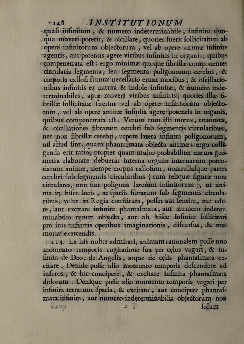 - quafi infinitum , & numero indeterminabile, infinite i quo- < que moveri poterit, & ofcillare, quoties fuerit follicitatum ab . opere infinitorum obje&orum , vel ab opere an i m se infinite agentis, aut potentis agere viribus infinitis in organis, quibus ' compenetrata eft ; ergo minimas quoque fibrillas;componentes Circularia fegmenta, feu fegmenta poligonorum cerebri, & corporis callofi futuras neceflario erunt motibus, & olcillatio- nibus infinitis ex natura &c indole infinitae , & numero inde¬ terminabiles, aptae moveri viribus infinitis, quoties ill*e fi¬ brillae follicitatas fuerint vel ab operer, infinitorum objecto¬ rum, vel ab opere animas infinita agere potentis in organis, quibus compenetrata eft. Verum cum ifti motus, i tremores, & ofcillationes fibrarum cerebri fub fegmentis circularibus, nec non fibrillas cerebri, utpote lateri infinita poligonorum^ nil aliud fint, quam phantafmata objecSta animas j ergo colli¬ genda erit ratio* propter quam multo probabiliter natura geo¬ metra elaborare debuerat interna organa internarum poten¬ tiarum animas, nempe corpus callofum , nonnullafque partek cerebri fub fegmentis circularibus ( cum reliquas figuras non circulares, non fint poligona lateium infinitorum ;, ut ani¬ ma in hifce locis , ac ipatiis fibrarum fub fegmentis circula¬ ribus j velut . in Regia conftituta, polfet aut fentire, aut ede¬ re, aut excitare infinita phantafmata, aut numero indeter¬ minabilia rerum objecta, aut ab hifce infinite follicitari pro fuis infinitis operibus imaginationis , difcurfus, & me¬ moria exercendis., Z14. Ex his nolite admirari, animam rationalem pofle uno momento temporis cogitatione fua per c^los vagari, & in¬ finita de Deo, de Angelis, atque de cqlis phantafmata ex¬ citare .v Deinde pofle alio momento temporis delcendere ad inferos y & hic;concipere , Sc excitare infinita phantafmata dolorum . Denique pofle alio momento temporis vagari per infinita terrarum fpatia, & excitare , aut concipere phantafi matarinfinita, aut numero indetentuhabiUa obje&orum non