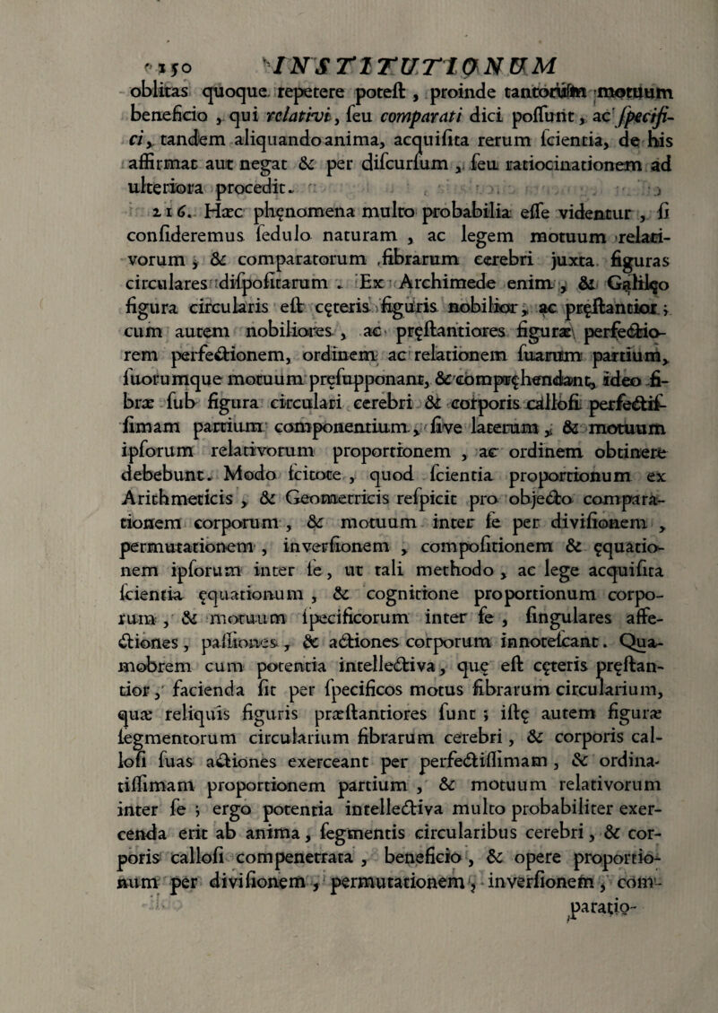 ' *50 INS Tl TUT1&.N&.M oblitas quoque, repetere potefl:, proinde tantorisffci mottlum beneficio , qui rdatinji, feu comparati dici poflimt, zcfpe c i fi¬ ci > tandem aliquando anima, acquifita rerum (cientia, de his affirmat aut negat &c per difcurium , feu ratiocinationem ad ulteriora procedit. ' z1G Haec ph^nomena multo probabilia efle videntur , fi confideremus (edulo naturam , ac legem motuum relati¬ vorum y & comparatorum .fibrarum cerebri juxta figuras circulares tdifpofitarum . lEx Archimede enim , Galilqo figura circularis e (i ceteris figuris nobilior, ac pr^ftantior; cum autem nobiliores , ac proflantiores figurae perfectio¬ rem perfectionem, ordinem ac relationem fiiarum partium> (uorumque motuum prefupponanr, & comp^hendant, ideo fi¬ bras fub figura circulari cerebri & corporis olllofi: perfeCttf- fimam partium componentium. > live larerum * & motuum ipforum relativorum proportionem , ac ordinem obtinere debebunt. Modo icitote , quod fcientia proportionum ex Arithmeticis ,, & Geometricis refpicit pro objeCto compara¬ tionem corporum , 3c motuum inter te per divifionem > permutationem , inverfionem , com politionem & aquatio¬ nem ipforum inter ie, ut tali methodo , ac lege acquifita (cientia aquationum , & cognitione proportionum corpo¬ rum , & motuum ipecificorum inter fe , lingulares affe¬ ctiones , pafiiones , a Chiones corporum innoreicant. Qua- mobrem cum potentia inrelleCtiva, que eft ceteris pr^ftan- tior,‘ facienda fit per fpecificos motus fibrarum circularium, qua: reliquis figuris prxftantiores funt ; i(fe autem figura: iegmentorum circularium fibrarum cerebri, &c corporis cal- lofi fuas aCtiones exerceant per perfeCtiflimam , &c ordina- tiffimam proportionem partium , Sc motuum relativorum inter fe ; ergo potentia intelleCtiva multo probabiliter exer¬ cenda erit ab anima, fegmentis circularibus cerebri, & cor¬ poris callofi compenetrata , beneficio , & opere proportio¬ num per divifionem , permutationem > inverfionem , com¬ paratio-