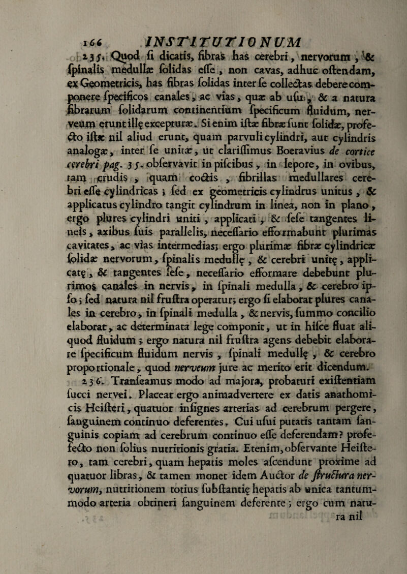 Quod fi dicatis, fibrae has cerebri, nervorum , & (pinalis medullas folidas e(le , non cavas, adhuc oftendam, ex Geometricis, has fibras folidas inter fe colle&as debere com¬ ponere fpecificos canales, ac vias, quas ab ufui^ & a natura fibrarum folidarum continentium fpecificum fluidum, ner- veum erunt ili? excepturas. Si enim iftae fibra?func folidas, profe¬ cto iftr nil aliud erunt, quam parvuli cylindri, aut cylindris analoga?, inter fe unita?, ut clariflimus Boeravius de cortice cerebri pag. 5 y. obfervavit inpifcibus, in lepore, in ovibus, tam crudis , quam codis , fibrillas medullares cere¬ bri effe cylindricas * fed ex geometricis cylindrus unitus , & applicatus cylindro tangit cylindrum in linea, non in plano, ergo plures cylindri uniti , applicati , & fefe tangentes lt- neis , axibus fuis parallelis, neceflario efformabunt plurimas cavitates, ac vias intermedias; ergo plurima? fibra? cylindrica? folida? nervorum, fpinalis medull^ , & cerebri unit^, appli- catf , & tangentes fefe , neceflario efformare debebunt plu¬ rimos canales in nervis , in fpinali medulla , & cerebro ip- fo i fed natura nil fruflra operatur; ergo fi elaborat plures cana¬ les in cerebro, in fpinali medulla , & nervis, fummo concilio elaborat, ac determinata lege componit, ut in hifce fluat ali¬ quod fiuidum ; ergo natura nil fruflra agens debebit elabora¬ re fpecificum fluidum nervis , fpinali medull$ , & cerebro proportionale, quod nerveum jure ac merito erit dicendum. z 3 6*. Tranfeamus modo ad majora, probaturi exiftentiam fucci nervei * Placeat ergo animadvertere ex datis anathomi- cis Heifteri , quatuor infignes arterias ad cerebrum pergere, fanguinem continuo deferentes, Cui ufui putatis tantam fan- guinis copiam ad cerebrum continuo effe deferendam? profe- feCfco non folius nutritionis gratia. Etenim, obfervante Heifte- ro, tam cerebri, quam hepatis moles afcendunt proxime ad quatuor libras, & tamen monet idem Auctor de JtruEiura ner- vorurriy nutritionem totius fubftanti^ hepatis ab unica tantum¬ modo arteria obtineri fanguinem deferente i ergo cum rtatu- ra nil