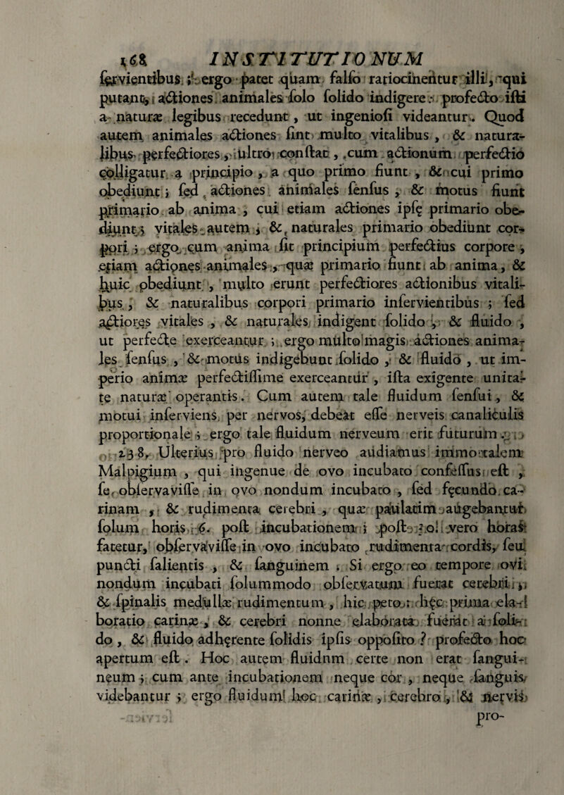 fervientibus ergo patet quam falfo ratiocineritur illi,-qui putabo, i afitiones animales folo folido indigere: profecSbo ifti a ;naturae legibus recedunt, ut ingeniofi videantur . Quod autem, animales a&iones iint multo vitalibus , & natura¬ libus perfectiores ,-ultroi conftan, .cum actionum perfe&io colligatur a principio, a quo primo fiunt , dii cui primo obediunt i fed , aCtiones aniniales fenfus , &c motus fiunt primario ab anima , cui etiam aCtiones ipf^ primario ob&- diunt > vitales autem * &( naturales primario obediunt cor* pori 3 ergo cum anima fit principium perfeCtius corpore , .etiam aCtipnes animales , quae primario fiunt i ab anima, & l\uic pbediunt , multo erunt perfeCtiores aCtionibus vitali* bps , & naturalibus corpori primario infervienribus ; led aptiores vitales , & naturales indigent folido y &c fluido , ut perfecte exerceantur ; ergo multo magis aCtiones anima¬ les fenfus , & motiis indigebunt folido , & fluido , ut im¬ perio animae perfedtiflime exerceantur , ifta exigente unita* te natura operantis. Cum autem tale fluidum fenfui, & motui inferviens. per nervos, debeat efle nerveis canaliculis proportionale $ ergo tale fluidum nerveum erit futurum ;■ > 2.3 8, Ulterius pro fluido nerveo aiidiatnus immo ralcm Malpigium , qui ingenue de ovo incubato confeffus eft , fe, obiervavifle in ovo nondum incubato , fed facundo, ca¬ rinam , & rudimenta, cerebri , qux paulatim .augebantur folum horis . <?. pofl: incubationem^ j ;poft; ? ol .vero horas fatetur, obfervayifle in ovo incubato rudimenta cordis, feu. pundti falientis , & fanguinem i Si ergo eo tempore ovi nondum incubati folummodo oblervatum fuerat cerebri. 3c fpinalis medlulbe rudimentum , hic peto.: h$c prima eia-1 boratio carinas, &: cerebri nonne elaborata fuernt a foli¬ do , & fluido adhyrente folidis ipfis oppofito ? profeCto hoc apertum eft . Hoc autem fluidnm certe non erat fangui- neum y cum ante incubationem neque cor , neque danguk videbantur ; ergo fluidum1 hoc. .-carinas., cerebro , && nervis -ainv; , • pro-