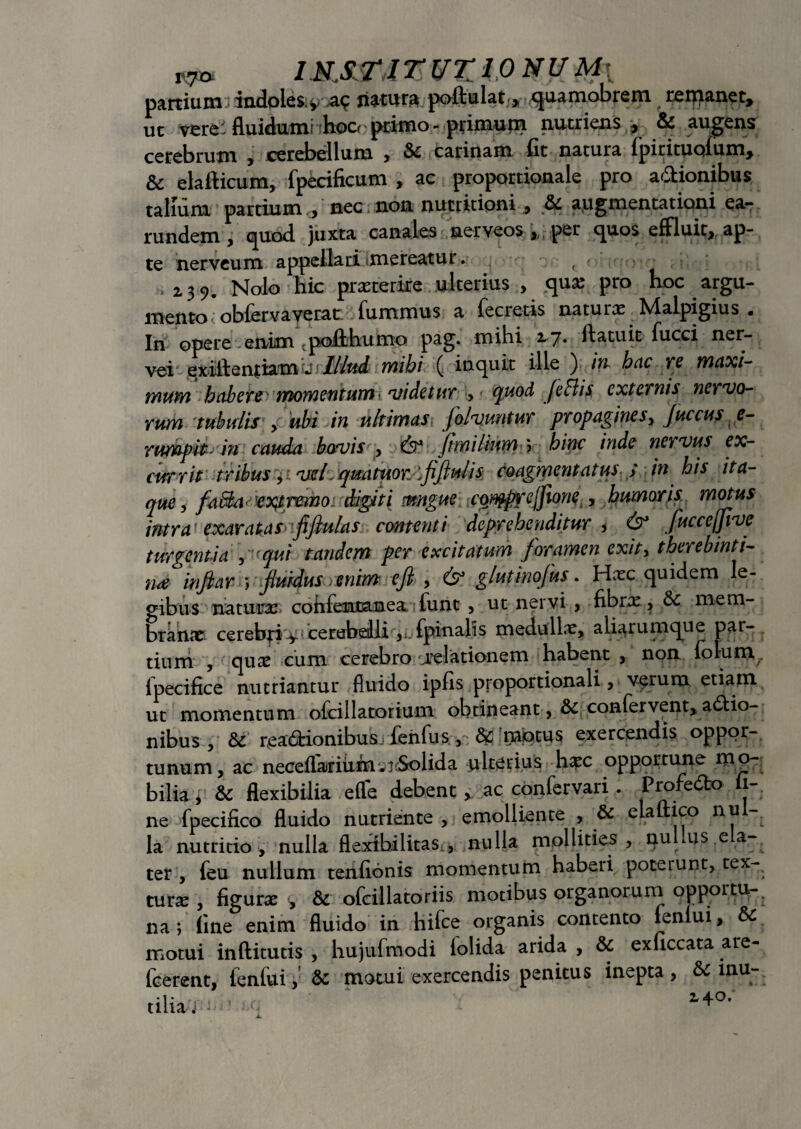 «st» iN,s.r,irvz!ONUM{ partium indoles v natura poftulat > quamobrem remanet, ut vere fluidum! hoo primo - pfimu jn nutriens , & augens cerebrum , cerebellum , & carinam fit natura fpirituqfum, & elafticum, fpecificum , ac proportionale pro adionibus talium partium , nec non nucritioni , & augmentationi ea- rundem , quod juxta canales nerveos , per quos effluit, ap¬ te nerveum appellari (mereatur. ( - t ,23 9. Nolo hic praeterire ulterius , qux pro hoc argu¬ mento obferva verat fummus a fe cretis naturx Malpigius . In opere enim .poiihumo pag. mihi 17* fi^tuit fucci ner- vei exillentiamu Illud mihi ( inquit ille ) in hac re maxi¬ mum habere momentum videtur , quod fe Bis externis nervo¬ rum tubulis , ubi in ultimas folvuntur propagines, Juccus e- rtmpit m cauda bovis , fis* fimilium\ bine inde nervus ex- cur rit tribus, vel,qmtuor.flfiulis coagmentatus ; in his ita¬ que, faBa< etyjretno digiti mngue ayfyprcflione , humoris motus intra exaratas flftu/as contenti deprehenditur , & fucceffivc turgentia , r qui tandem per excitatum foramen exit, therebinti- n<e infiar ) fluidus . enim' eft , 6° gluttnofus. Hxc quidem le¬ gibus naturx cohfencanea iunt , ut nervi , fibrx, &c mem¬ branae cerebri y cerebdli,{pinalis medullx, aliarumque par¬ tium , qux cum cerebro jrelationem habent , non lolum^ fpecifice nutriantur fluido ipfis proportionali, verum etiam ut momentum ofcillatorium obtineant ,& confervent, adio¬ nibus , & readionibus, fenfus, & motus exercendis oppor¬ tunum, ac neceflariuin wiSolida ulterius hxc opportune mo¬ bilia , & flexibilia e fle debent , ac confervari . Pmfedo fi¬ ne fpecifico fluido nutriente , emolliente , & elaftico nu Ia nutritio, nulla flexibilitas , mulla mollities, nu us e a- ter , feu nullum tenfionis momentum haberi poteiunt, tex-^ turx, figurx , & ofcillatoriis motibus organorum opportu¬ na ; fine enim fluido in hifce organis contento lenlui, & motui inftitutis , hujufmodi (olida arida , & exficcata are- fcerent, fenfui, & motui exercendis penitus inepta, & inu- 2* ^-O»