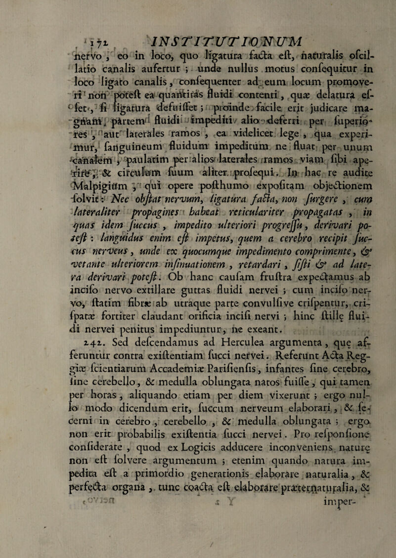 INSTITISTI® NUM nervo , eo in loco, quo ligatura facta eft, naturalis ofcil- latio canalis aufertur *, unde nullus motus confequitur in loco ligato canalis, confequenter ad .eum locum promove¬ ri ! ridfi poteft ea quantitas fluidi contenti, qux delatura ef- cfet*, fi ligatura deftiiflet > proinde facile erit judicare ma- “ gn!ami pfcrtem^ fluidi: impediti - alio- deferri per luperip- res Vnaiit laterales ramos , ,ea videlicet lege , qua experi¬ mur, fanguineum fluidum impeditum ne fluat per unum jcanafem , paulatim per:alios-laterales .ramos viam fibi ape- circulum fuum aliter; profequi. In hac re audite Malpigiftm V qui opere pofthumo expolitam objedtionem folvit: Nec obftat nervum, ligatura faSia, non furgere , cum later aliter propagines babeat reticulariter propagatas , in quas idem juccus , impedito ulteriori progrejjlt, derivari po- <tefi : languidus enim efi impetus, quem a cerebro recipit Juc¬ cus nerveus, unde ex quocumque impedimento comprimente, & vetante ulteriorem infinuationem , retardari, JiJii & ad late¬ ra derivari potejl. Ob hanc caufam fruftra expediamus ab incilo nervo extillare guttas fluidi nervei *, cum incilo ner¬ vo, ftatim fibrse ab utraque parte convulfive crifpentur, cri- fpatac fortiter claudant orificia incili nervi *, hinc ftille flui¬ di nervei penitus impediuntur, ne exeant. 141. Sed defcendamus ad Herculea argumenta, que af¬ feruntur contra exiflentiam fucci netvei. Referunt Acta Reg- gix fcientiamm Accademia: Parifienfis, infantes fine cerebro, line cerebello, & medulla oblungata natos fuifle, qui tamen per horas , aliquando etiam per diem vixerunt ; ergo nul¬ lo modo dicendum erit, fuccum nerveum elaborari, & le- cerni in cerebro , cerebello , medulla oblungata : ergo non erit probabilis exiftentia fucci nervei. Pro refponfione conliderate , quod ex Logicis adducere inconveniens naturo non eft lolvere argumentum 3 etenim quando natura im¬ pedita eft a primordio generationis elaborare naturalia, & perfedta organa tunc coadta eft elaborare pmernatupalia, &