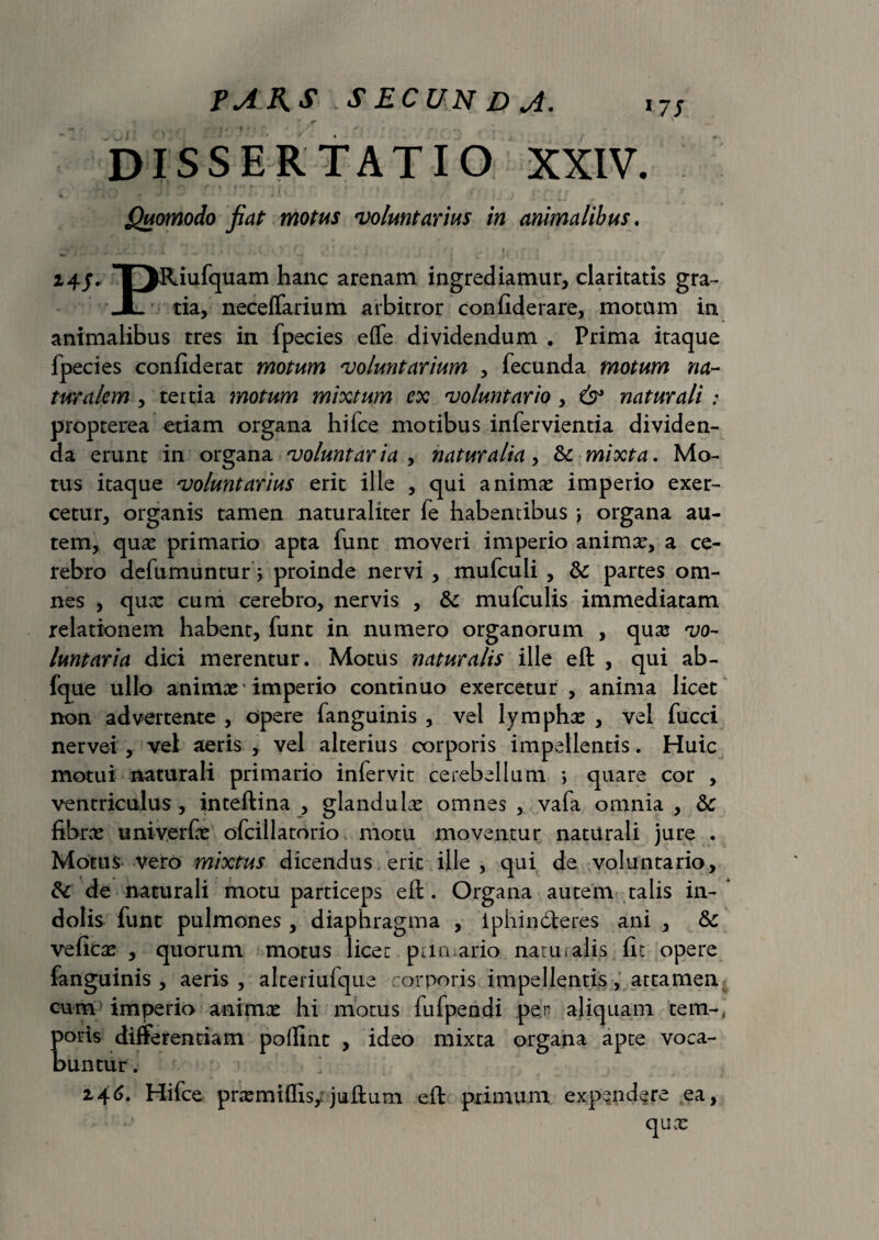 FAAS.SECUNDJ. 17S % r jr • ‘ ■ . «i * , /•» .-. * } ‘ f 1 • r i . \ DISSERTATIO XXIV. Quomodo jiat motus voluntarius in animalibus. 24/- 1 JRiufquam hanc arenam ingrediamur, claritatis gra- JL tia, neceffarium arbitror confiderare, motum in animalibus tres in fpecies effe dividendum . Prima itaque fpecies confiderat motum voluntarium , fecunda motum na¬ turalem , tertia motum mixtum ex voluntario, 6° naturali : propterea etiam organa hi (ce motibus infervientia dividen¬ da erunt in organa voluntaria , naturalia, & mixta. Mo¬ tus itaque voluntarius erit ille , qui animae imperio exer¬ cetur, organis tamen naturaliter fe habentibus \ organa au¬ tem, quae primario apta funt moveri imperio animae, a ce¬ rebro defumunturVproinde nervi, mufculi , & partes om¬ nes , qux cum cerebro, nervis , & mufculis immediatam relationem habent, funt in numero organorum , qux vo¬ luntaria dici merentur. Motus naturalis ille eft , qui ab- fque ullo animx' imperio continuo exercetur , anima licet non advertente , opere fanguinis , vel lymphx , vel fucci nervei , vel aeris , vel alterius corporis impellentis. Huic motui naturali primario infervit cerebellum *> quare cor , ventriculus , inteftina , glandulae omnes , vafa omnia , & fibrx univerfx ofcillatorio motu moventur naturali jure . Motus vero mixtus dicendus erit ille , qui de voluntario, &c de naturali motu particeps efl:. Organa autem talis in¬ dolis funt pulmones , diaphragma , iphindteres ani , fk veficx , quorum motus licet primario natu i alis (it opere fanguinis, aeris, alteriufque corporis impellentis, attamen cum imperio animae hi motus fufpendi per aliquam tem-, poris differentiam polline , ideo mixta organa apte voca¬ buntur . 2,46. Hifce prxmiflis;juftum eft primum expendere ea, qux