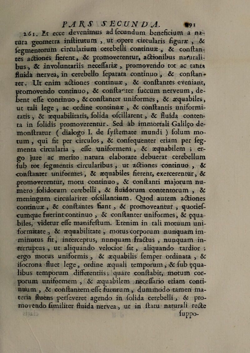 2. £ i, Et ecce devenimus ad fecundum beneficium a na¬ tura geometra inftitutum , ut opere circularis figura: , 6c tegmentorum circularium cerebelli continuas , conflan¬ tes admones fierent, &c promoverentur, adionibus nafurali- bus, & involuntariis neceffarias, promovendo tot ac tanta fluida tiervea, in cerebello feparaca continuo , & conftan^ ter. Ut enim adiones continua , & conflantes eveniant, promovendo continuo, Sc conftanter fuccum nerveum, de¬ bent effe continuo , & conftanter uniformes , & aequabiles, ut tali lege , ac ordine continuas , & conflantis uniformi¬ tatis , & asquabiiitatis, folida ofcillarent, & fluida contem ta in folidis promoverentur. Sed 4b immortali Galilgo de¬ mon ftratur ( dialogo I. de fyflemate mundi ) folum mo¬ tum , qui fit per circulos, & confequenter etiam per feg- menta circularia , effe uniformem , fk asquabilem ; er¬ go jure ac merito natura elaborare debuerat cerebellum lub tot fegmentis circularibus , ut adiones continuo , Sc conftanter uniformes, & asquabiles fierent, exercerentur, 8c promoverentur, motu continuo , & conflanti majorum nu¬ mero folidorum cerebelli, Sc fluidorum concentorum , & meningum circulariter ofcillantium. Quod autem adiones continuas, &: conflantes fiant , promoveantur , quotief- cumque fuerint continuo , & conftanter uniformes , &c £qua - biles, videtur effe manifeftum. Etenim in tali motuum uni¬ formitate , & aequabilitate , motus corporum nunquam im¬ minutus fit, interceptus, nunquam fradus , nunquam in¬ terruptus , ut aliquando velocior fit, aliquando tardior *, ergo motus uniformis , & asquabilis femper ordinata , ifocrona fluet lege, ordine asquali temporum ,& fub equa- iibus temporum differentiis; quare conflabit, motum cor¬ porum uniformem , Sc asquabilem neceffario etiam conti¬ nuum , & conflantem effe.futurum , dummodo camen ma¬ teria fluens perfeveret agendo in folida cerebelli, & pro¬ movendo fimiliter fluida nervea, ut in flatu naturali rede ^ fuppo-