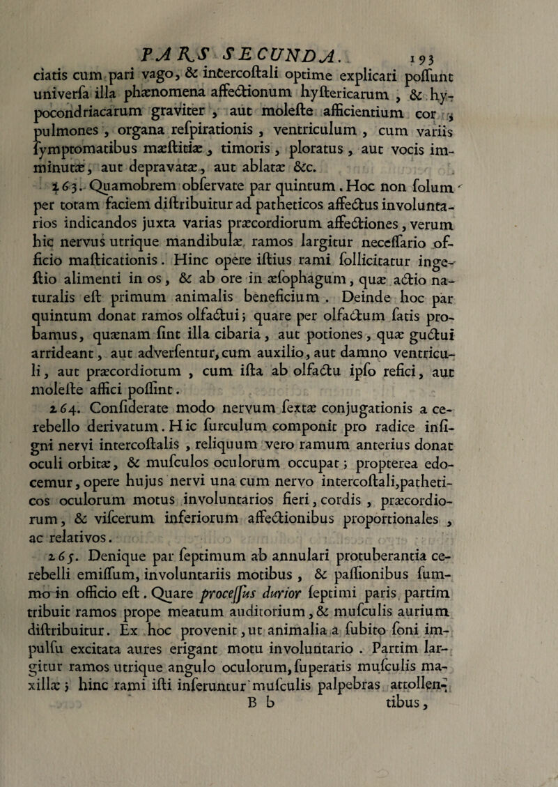 ciatis cum pari vago, & inCercoftali optime explicari poffunt univerfa illa phaenomena affectionum. hyftericarum , & hy- pocondriacarum graviter , aut molefte afficientium cor ^ pulmones , organa refpirationis , ventriculum, cum variis fymptomatibus masftitiae^ timoris, ploratus , aut vocis im¬ minutae, aut depravatae , aut ablatae &c. % 6 3... Quamobrem obfervate par quintum. Hoc non folum per totam faciem diftribuitur ad patheticos affedtus involunta¬ rios indicandos juxta varias praecordiorum affedtiones , verum hic nervus utrique mandibulae ramos largitur neceffario of¬ ficio mafticationis. Hinc opere illius rami follicitatur inge- ftio alimenti in os, &c ab ore in aefophagum, quae aCtio na¬ turalis eft primum animalis beneficium . Deinde hoc par quintum donat ramos olfaCtui; quare per olfactum fatis pro¬ bamus, quaenam fint illa cibaria, aut potiones, quae guCtui arrideant, aut adverfentur,cum auxilio, aut damno ventricu¬ li , aut praecordiotum , cum illa ab olfadlu ipfo refici, aut moleile affici poffint . z64. Confiderate modo nervum fextae conjugationis a ce¬ rebello derivatum. H ic furculum componit pro radice infi- gni nervi intercoftalis , reliquum vero ramum anterius donat oculi orbitae, & mufculos oculorum occupat; propterea edo¬ cemur, opere hujus nervi una cum nervo intercollali,patheti¬ cos oculorum motus involuntarios fieri, cordis , praecordio¬ rum, & vifcerum inferiorum affectionibus proportionales , ac relativos. 165. Denique par feptimum ab annulari protuberantia ce¬ rebelli emiffum, involuntariis motibus , & paffionibus lum- morin officio eft. Quare proceffus durior leptimi paris partim tribuit ramos prope meatum auditorium, & mufculis aurium diftribuitur. Ex hoc provenit,ut animalia a fubito foni im- pulfu excitata aures erigant motu involuntario . Partim lar¬ gitur ramos utrique angulo oculorum, fuperatis mufculis ma¬ xillae ; hinc rami ifti inferuntur'mufculis palpebras attollent B b tibus,