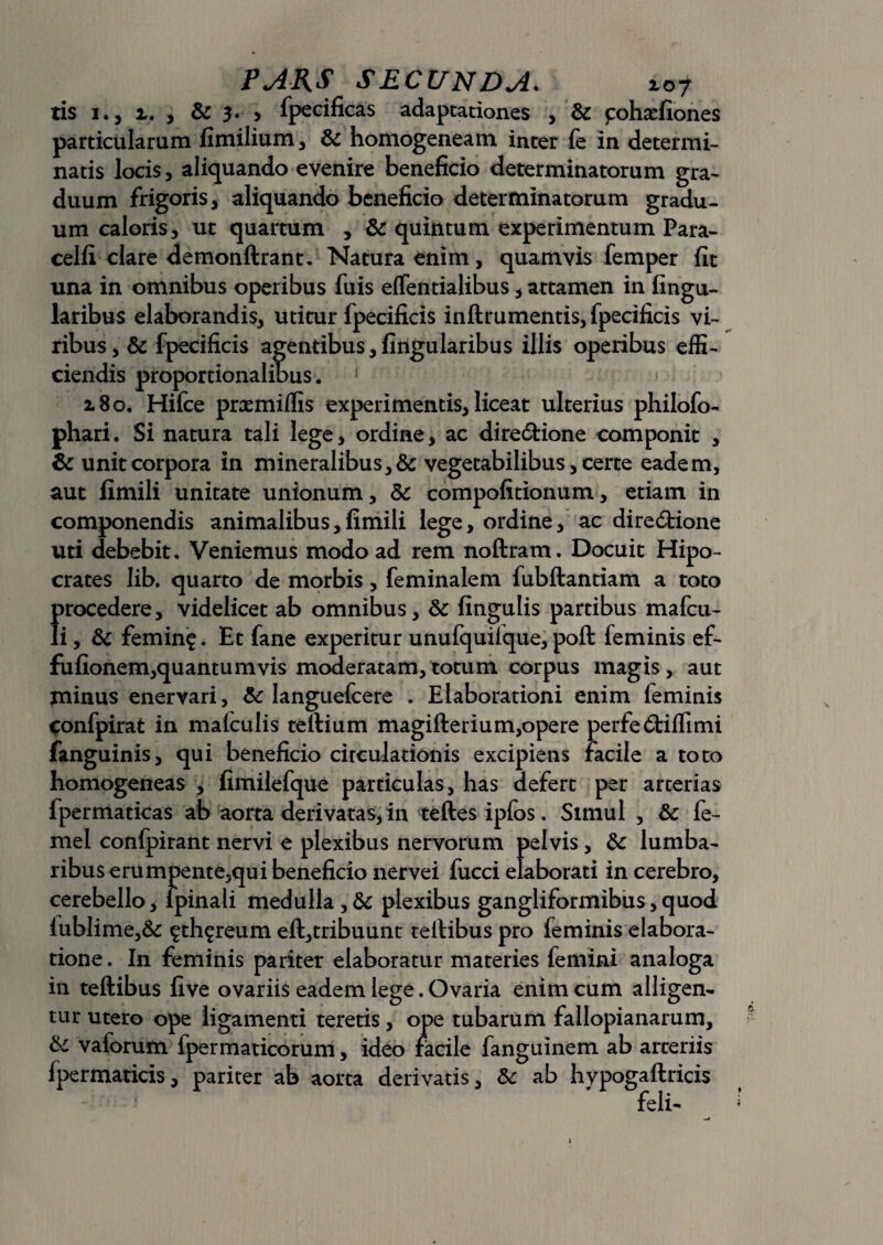 tis 1., i. , & 3. > fpecificas adaptationes , & pohaefiones particularum fimilium, & homogeneam inter fe in determi¬ natis locis, aliquando evenire beneficio determinatorum gra¬ duum frigoris, aliquando beneficio determinatorum gradu¬ um caloris, ut quartum , & quintum experimentum Para- celli clare demonftrant. Natura enim, quamvis femper fit una in omnibus operibus fuis effentialibus , attamen in Angu¬ laribus elaborandis, utitur fpecificis inftrumentis, fpecificis vi¬ ribus, & fpecificis agentibus. Angularibus illis operibus effi¬ ciendis proportionalibus. 180. Hifce praemiilis experimentis, liceat ulterius philofo- phari. Si natura tali lege, ordine, ac dire&ione componit , & unit corpora in mineralibus, & vegetabilibus, certe eadem, aut fimili unitate unionum, Sc compofitionum, etiam in componendis animalibus,fimili lege, ordine, ac diredlione uti debebit. Veniemus modo ad rem noftram. Docuit Hipo- crates Iib. quarto de morbis, feminalem fubftantiam a toto {>rocedere, videlicet ab omnibus, & fingulis partibus mafcu- i, & femin$. Et fane experitur unufquifque, poft feminis ef- fufionem,quantumvis moderatam,totum corpus magis, aut minus enervari, & languefcere . Elaborationi enim feminis ^onfpirat in mafculis teftium magifterium,opere perfe&iflimi fanguinis, qui beneficio circulationis excipiens radie a toto homogeneas , fimilefque particulas, has defert per arterias fpermaticas ab aorta derivatas, in teftes ipfos. Simul , & fe- mel confpirant nervi e plexibus nervorum pelvis, & lumba¬ ribus erumpente,qui beneficio nervei fucci elaborati in cerebro, cerebello, lpinali medulla,& plexibus gangliformibus,quod iublime,& ^th^reum eft,tribuunt teltibus pro feminis elabora¬ tione . In feminis pariter elaboratur materies femini analoga in teftibus five ovariis eadem lege. Ovaria enim cum alligen¬ tur utero ope ligamenti teretis, ope tubarum fallopianarum, & vaforum fpermaticorum, ideo facile fanguinem ab arteriis fpermaticis, pariter ab aorta derivatis, & ab hypogaftricis feli-