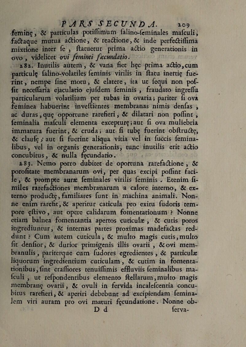 femin? , & particulas potiffimum falino-feminales mafculi, fadaque mutua adione, & readione, & inde perfediflima mixtione inter fe , ftatuetur prima adio generationis in ovo , videlicet ovi feminei facmdatio. 2,81. Inutilis autem, & vana fiet h?c prima adio, cum particula falino-Volatiles feminis virilis in flatu inerti? fue¬ rint, nempe fine motu, & elatere, ita ut fequi non pof- fit neceflaria ejaculatio ejufdem feminis , fraudato ingrelTu particularum volatilium per tubas in ovaria > pariter fi ova feminea habuerint inveflientes membranas nimis denfas , ac duras, qu? opportune rarefieri, & dilatari non poflint , feminalia mafculi elementa exceptur?; aut fi ova muliebria immatura fuerint, &: cruda; aut fi tub? fuerint obflrud?, & clanf? / aut fi fuerint aliqua vitia vel in fuccis femina¬ libus, vel in organis generationis, tunc inutilis erit adio concubitus, 6c nulla f?cundatio. a83. Netno porro dubitet de oportuna rarefadione , &c porofitate membranarum ovi, per quas excipi poflint faci¬ le, & prompte aurae feminales virilis feminis . Etenim fi- miles rarefadiones membranarum a calore interno, & ex¬ terno produd?,familiares funt in machina animali. Non¬ ne enim rarefit, & aperitur caticula pro exitu fudoris tem¬ pore ?ftivo, aut opere calidarum fomentationum ? Nonne etiam balnea fomentantia apertos cuticulae, & cutis poros ingrediuntur, & internas partes proximas madefadas red¬ dunt ? Cum autem cuticula, 6c multo magis cutis,multo fit denfior, & durior primigenis illis ovarii , &ovi mem¬ branulis , pariteique cum fudores egredientes , & particulae liquorum ingrediendum cuticulam, & cutim in fomenta¬ tionibus, fint crafliores tenuiflimis effluviis feminalibus ma¬ fculi , ut refpondentibus elemento ftellarum, multo magis membran? ovarii, & ovuli in fervida incalelcentia concu¬ bitus rarefieri, & aperiri debebunt ad excipiendam femina- iem viri auram pro ovi maturi f?cundatione . Nonne ob- D d ferva-