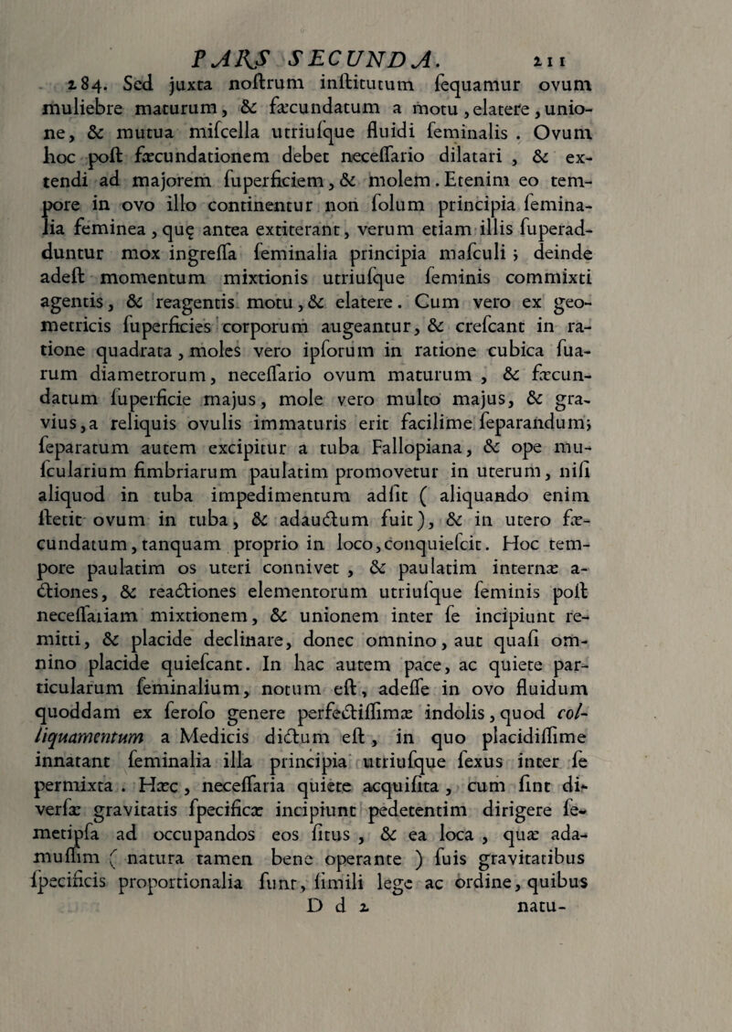 2.84. Sed juxta noftrum inftitutum fequamur ovum muliebre maturum, & fecundatum a motu ,elatere,unio¬ ne, & mutua mifcella utriufque flnidi feminalis . Ovum hoc poft fecundationem debet neceffario dilatari , &c ex¬ tendi ad majorem fuperficiem, & molem . Etenim eo tem¬ pore in ovo illo continentur non folum principia femina¬ lia feminea , que antea extiterant, verum etiam illis fuperad- duntur mox ingreffa feminalia principia mafculi } deinde adeft momentum mixtionis utriufque feminis commixti agentis, & reagentis motu,6c elatere. Cum vero ex geo¬ metricis fu perficies corporum augeantur, & crefcant in ra¬ tione quadrata , moles vero ipforum in ratione cubica fua- rum diametrorum, neceffario ovum maturum , & fecun¬ datum fuperficie majus, mole vero multo majus, &c gra¬ vius^ reliquis ovulis immaturis erit facilime feparandum, feparatum autem excipitur a tuba Fallopiana, ope mu- fcularium fimbriarum paulatim promovetur in uterum, nili aliquod in tuba impedimentum adiit ( aliquando enim ffcetit ovum in tuba, & adaudfum fuit), & in utero fe¬ cundatum , tanquam proprio in loco,conquiefcit. Hoc tem¬ pore paulatim os uteri connivet , & paulatim internas a- cftiones, & readtiones elementorum utriufque feminis poft neceflaiiam mixtionem, &c unionem inter fe incipiunt re¬ mitti, &c placide declinare, donec omnino, aut quafi om¬ nino placide quiefcant. In hac autem pace, ac quiete par¬ ticularum feminalium, notum eft, adeffe in ovo fluidum quoddam ex ferolo genere perfedUflimas indolis, quod coi- liquamentum a Medicis didlum eft, in quo placidiflime innatant feminalia illa principia utriufque lexus inter fe permixta . Hxc , necefTaria quiete acquifita , cum fint di- verfe gravitatis fpecifica: incipiunt pedetentim dirigere fe* metipfa ad occupandos eos fi tus , & ea loca , qua: ada- mufhm ( natura tamen bene operante ) fuis gravitatibus Ipecificis proportionalia funr, fimili lege ac ordine, quibus D di natu-