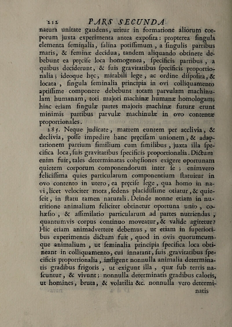 natura unitate gaudens, utitur in formatione aliorum cor¬ porum juxta experimenta antea expofita: propterea fingula elementa feminalia, ialina potiflimum , a fingulis partibus maris, &: feminee decidua, tandem aliquando obtinere de¬ bebunt ea precile loca homogenea, fpecificis partibus , a quibus deciderunt, fk fuis gravitatibus fpecificis proportio¬ nalia; ideoque hec, mirabili lege, ac ordine difpofita,& locata , fingula feminalia principia in ovi colliquamento aptiflime componere debebunt totam parvulam machinu- lam humanam, toti majori machina? humanae homologam; hinc etiam fingula partes majoris machina? futura? erunt minimis partibus parvula? machinula? in ovo contenta? proportionales. i8j. Neque judicate, matrem euntem per acclivia, & declivia, poffe impedire hanc pr^cifam unionem , & adap¬ tationem partium fimilium cum fimilibus , juxta illa fpe- cifica loca,fuis gravitatibus fpecificis proportionalia.Didtuni enim fuit, tales determinatas coh^fiones exigere oportunam quietem corporum componendorum inter fe ; enim vero feliciffima quies particularum componentium ftatuitur in ovo contento in utero, ea pr^cife lege , qua homo in na¬ vi, licet velociter mota,fedens placidillime otiatur ,& quie- fcit, in flatu tamen naturali. Deinde nonne etiam in nu- tritione animalium feliciter obtinetur oportuna unio , co- hsdio , & affimilatio particularum ad partes nutriendas , quantumvis corpus continuo moveatur,& valide agitetur? Hic etiam animadvertere debemus , ut etiam in fuperiori- bus experimentis di&urn fuit , quod in ovis quorumcum- que animalium , ut feminalia principia ipecifica loca obti¬ neant in colliquamento, cui innatant, fuis gravitatibus fpe¬ cificis proportionalia ^indigent nonnulla animalia determina¬ tis gradibus frigoris , ut exigunt illa , qua? fub terris na- fcuntur, & vivunt; nonnulla determinatis gradibus caloris, ut homines, bruta, & volatilia &c. nonnulla vero determi¬ natis