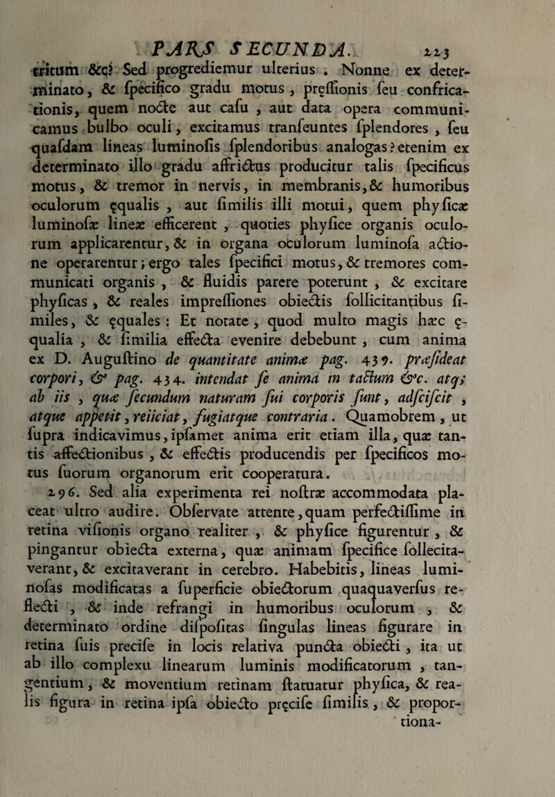 tritum Sed progrediemur ulterius . Monne ex deter¬ minato , & fpecinco gradu motus , preffionis feu confrica¬ tionis, quem noCtc aut cafu , aut data opera communi¬ camus bulbo oculi, excitamus tranfeuntes fplendores , feu quafdam lineas luminofis fplendoribus analogas ? etenim ex determinato illo gradu affriCtus producitur talis fpecificus motus, Sc tremor in nervis, in membranis,&: humoribus oculorum aqualis , aut fimilis illi motui, quem phyficas luminofas linese efficerent , quoties phyfice organis oculo¬ rum applicarentur, 8c in organa oculorum luminofa aCHo- ne operarentur i ergo tales fpecifici motus, & tremores com¬ municati organis , & fluidis parere poterunt , & excitare phyficas , & reales impreifiones obieCtis follicitantibus fi- miles, & aquales : Et notate , quod multo magis ha^c qualia , & fimilia effeCta evenire debebunt , cum anima ex D. Auguftino de quantitate animae pag. 43 9- prcefideat corpori, & pag. 434. intendat fe anima tn taftum &c. atq> ab iis , quae fecundum naturam fui corporis funt, adfcifcit , atque appetit, reiiciat, fugi at que contraria. Quamobrem , ut fupra indicavimus,ipfamet anipia erit etiam illa, quae tan¬ tis affectionibus , & effeCtis producendis per fpecificos mo¬ tus fuorum organorum erit cooperatura. 196. Sed alia experimenta rei noftrse accommodata pla¬ ceat ultro audire. Obfervate attente, quam perfeCtiffime in retina vifionis organo realiter , &: phyfice figurentur , & pingantur obiedta externa, quas animam fpecifice follecita- verant,& excitaverant in cerebro. Habebitis, lineas lumi- nofas modificatas a fuperficie obieCtorum quaquaverfus re- fleCti , fk inde refrangi in humoribus oculorum , & determinato ordine difpofitas fingulas lineas figurare in retina fuis precife in locis relativa punCta obieCti, ita ut ab illo complexu linearum luminis modificatorum , tan¬ gentium , 6c moventium retinam ftatuatur phyfica, & rea- lis figura in retina ipfa obie&o precife fimilis , & propor- tiona-