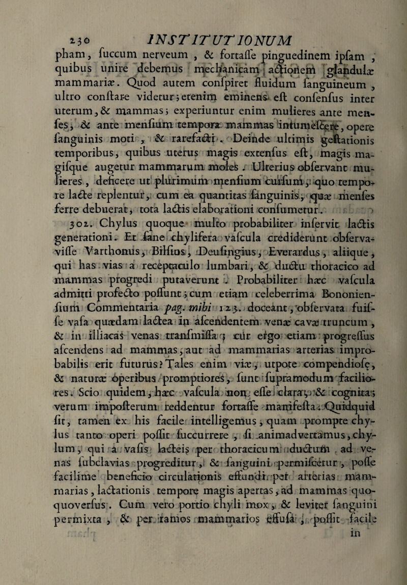 pham, fuccum nerveum , & fortalfe pinguedinem ipfam , quibus unire debemus mechanicam adioriem glandulx mammariae. Quod autem confpiret fluidum fanguineum , ultro conflare videtur; etenim emineri-s* eft confenfus inter uterum, tk mammas; experiuntur enim mulieres ante men- fes, & ante menidum tempora, mammas dnhmiefeere, opere languinis moti , & rarefa&ri , Deinde ultimis geftationis temporibus, quibus uterus magis extenfus eft, magis ma- gifque augetur mammarum moles . Ulterius obfervant mu¬ lieres , deficere ut plurimum mendum cutfuni,: quo rempo^ re la£te replentur, cum ea quantitas fanguinis, qux fiienfes ferre debuerat, tota ladis elaborationi condxmetur. 301. Chylus quoque multo probabiliter infervit ladHs generationi. Et ikne chylifera valcula crediderunt obferva- viffe Varthonus* Bildus, iDeufingius, Everardus, aliique, qui has vias a receptaculo lumbari, &: dmftu thoracico ad mammas progredi putaverunt . Probabiliter hac vafcula admitti profe&o poliunt > cum etiam celeberrima Bononien- dum Commentaria pag. mihi 12.3.. doceant, 'oblervata fu il¬ le vafa quxdamula&ea in afcendentem venae cavas truncum , &: in illiacas venas tranfmiffa $ cdr ergo etiam progreftus afcendens ad mammas,aut ad mammarias arterias impro¬ babilis erit futurus?Tales enim vix, utpote compendio!^, & naturx operibus promptiores, funt fupramodum facilio¬ res. Scio quidem, hxc valcula non; eflei clarare ^ cognita; verum impoftemm reddentur fortalfe manilefla; Quidquid dt, tamen ex his facile intelligemus, quam prompte chy¬ lus tanto operi poflit fuccurrere , d .animadvertamus,chy¬ lum, qui a vafis kcftei^ per thoracicum: ducflufn ad ve¬ nas lubclavias progreditur, & fanguini permifcetur , pofle faciliore beneficio circulationis eftundf per arterias mam¬ marias , la&ationis tempore magis apertas, ad mammas quo- quoverfns. Cum vero portio chyli mox, & leviter fanguini permixta, & per ramos mammarios effufa , poflit facile