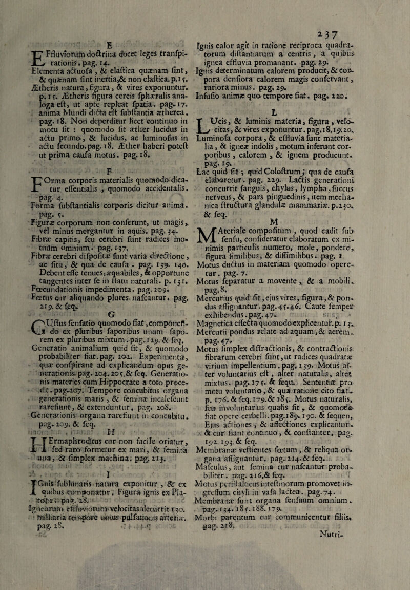 E Ffluvforum do&rina cfocct leges tranfpi- rationis. pag. 14. Elementa attuofa , & elaftica quasnam fint, & quxnam fint inertia,& non elaftica. p*i f. iEtheris natura,figura, & vires exponuntur, p. 1 iEtheris figura cereis fphasrulis ana¬ loga eft, ut apte repleat fpatia . pag* 17. anima Mundi ditta eft fubftantia astherca. pag. 18. Non deperditur licet continuo in motu fit : quomodo fit aether lucidus in a6tu prima, & lucidus, ac luminofus in a&u fecundo.pag. 18. iEthcr haberi poteft ut prima caufa motus, pag. 18. F F Orma corporis materialis quomodo dica¬ tur eflfentialis , quomodo accidentalis. pag-4- Forma fubftantialis corporis dicitur arnma. pag. t* Figunc corporum non conferunt, ut magis» vel minus mergantur in aquis, pag. 34. Fibra: capitis, feu cerebri funt radices mo¬ tuum omnium. pag. 137. Fibrre cerebri difpofita: funt varia dire&ione, ac fitu, & qua de caufa . pag. 1-39. 140. Debent dTe tenues,asquabiles, & opportune tangentes inter fe in ftatu naturali, p. 131. FcEcundationis impedimenta, pag. 209. Fertus cur aliquando plures nafcantur. pag. 2^9. & feq*. G C^Uftus fenfatio quomodo fiat, compone fi- * do ex pluribus faporibus unum fapo- rem ex pluribus mixtum, pag. 129. & feq. Generatio animalium quid fit, & quomodo probabiliter fiat. pag. 20-2. Experimenta, qua: confpirant ad explicandum opus ge¬ nerationis. pag. 204.2oc,& feq. Generatio¬ nis materies cum Hippocrate a toto proce¬ dit . pag*207. Tempore concubitus organa generationis maris , & femina: incalefcunt rarefiunt, & extenduntur. pag. 208. Generationis organa rarefiunt in concubitu* pag* 209. & feq. H HErmaphroditus cur non facile oriatur, fed raro formetur ex mari, & femina una, & fimplex machina, pag. 213-. O IC -J -'ifi-1 * . »i . r t' J ' 1’ ■ ' i I Gnis fublunaris natura exponitur , &■ ex quibus componatur. Figura ignis ex Pla- ■ 'tdfiei-pag. 28/ ' Igneorum effluviorum velocitas decurrit 130. miiliaria tempore umus pulfationis arteria:, pag. 28. -ff.q w 2 3 7 Ignis calor agit in ratione reciproca quadra¬ torum diftantiarum a centris, a quibus ignea effluvia promanant. pag. 29. Ignis determinatum calorem producit, & cor¬ pora denfiora calorem magis confervam, rariora minus. pag. 29. Infufio anima: qua tempore fiat. pag. 220, L Ucis, & luminis materia, figura , velo¬ citas, & vires exponuntur.pag. 18.15.20, Luminofa corpora, & effluvia fune materia¬ lia , & ignea: indolis, motum inferunt cor¬ poribus , calorem , & ignem producunt, pag. 19. Lac quid fit; quid Coloftrum ; qua de caufa elaboretur, pag. 225). La&is generationi concurrit fanguis, chylus, lympha,Iliceus nerveus,& pars pinguedinis, item mecha¬ nica ftru&ura glandulae mammaria, p.230^ & feq. M MAteriale compofitum , quod cadit ful> fenfu, confideratur elaboratum ex mi¬ nimis particulis numero, mole, pondere, figura fimilibus, & diflimilibus* pag. 1. Motus dudus in materiam quomodo opere¬ tur. pag. 7. Motus feparatur a movente» & a mobili* pag. 8. Mercurius quid fit, ejus vires, figura, & pon¬ dus affignantur. pag. 4 {.46. Caute femper exhibendus. pag. 47* : , Magnetica effedta quomodo explicentur, p. 1 3*. Mercurii pondus relate ad aquam,& aerem., pag. 47* Motus fimplex diftractionis, & contra&ioms: fibrarum cerebri funt,ut radices quadratas virium impellentium. pag. 135». Motus af- ter voluntarius eft , alter naturalis, altet mixtus, pag. 17?* & feqiL Sententia: pro metu voluntario, & qua ratione cito fiat*, p. 176. & feq. 179. & i8f. Motus naturalis, feu involuntarius qualis fit& quomodo fiat opere cerbelli.pag.185.190. & fequen, Ejus adirones, & afte<5tiones explicantur.* & cur fiant continuo, & conftanter, pag., 192,193.& feq. Membrana? veftientes foetum, & reliqua or¬ gana affignantur. pag. 214.&feq. Mafculus,aut femina cur nafcantur proba¬ biliter . pag. 216.& feq. Motus perrftalcicusinteftinorum promovet ii>- grelTum chyli in vafa lactea, pag.74. Membrana: funt organa fenfuum omnium * pag. 134. 18 f. 188.179. Morbi parentum cur communicentur filiis* pag. 218» Nutri-