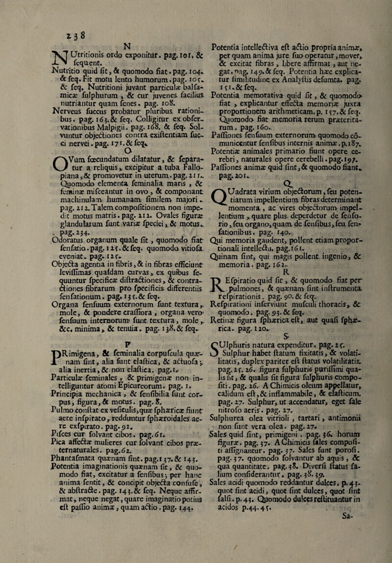 N NUtritionis ordo exponitur, pag. ior. & fequent. Nutritio quid fit, & quomodo fiat.pag. 104* & feq. Fit motu lento humorum.pag. 10 u & feq. Nutritioni juvant particula: balfa- mica: fulphurum , & cur juvenes, facilius nutriantur quam fcnes. pag. xo8. Nerveus fuccus probatur pluribus rationi¬ bus. pag. 16$. & feq. Colligitur exobfer- vationibus Malpigii. pag. 168. & feq. Sol¬ vuntur objedtiones contra exiftentiam fuc- ci nervei. pag. 171. & feq* Q OVum fcecundatum dilatatur, & fepara- tur a reliquis * excipitur a tuba Fallo- piana,& promovetur in uterum, pag. 21 r.. Quomodo elementa feminalia maris , 6c femina: mifceantur in ovo , & componant machinulam humanam fimilem majori pag. zi z.Talem compofitionem. non impe¬ dit motus matris, pag. 11 z. Ovales figura: glandularum funt varia: fpeciei,.& motus». - pag.234. Odoratus organum quale fit, quomodo fiat fenfacio. pag,. 1 z {. & feq. quomodo vitiofa eveniat, pag. izf- Obje&a agentia in fibris,& in fibras efficiunt leviflimas qualdam curvas * ex quibus fe- quuntur fpecifica: diftraCtiones, & contra¬ ctiones fibrarum pro fpecificis differentiis fen fationum. pag. 13 {. & feq. Organa fenfuum externorum funt textura,, mole, & pondere craffrora , organa vero- fenfuum internorum! funt textura, mole &c. minima» & tenuia, pag. 138.& feq- P PRimigena, 8c feminalia corpufcula quar- nam fint, alia funt elaftica, & attuofa » alia inertia>& non elaftica. pag.i.- Particula: feminales , & primigena: non in- telliguntur atomi Epicureorum. pag. r. Principia mechanica , & fenfibilia funt cor¬ pus, figura,& motus, pag.8.. Pulmo conftat ex veficulis,qiKe fpharica: fiunt aere infpirato, redduntur fphxroidales ae¬ re exfpirato. pag.92. Ptfces cur folvant cibos. pag. 61. Pica affeCta: mulieres cur folvant cibos pra:- ternaturales. pag.61. Phantafmata quamam fint. pag.i 37.& 143. Potentia imaginationis quaenam fit, & quo¬ modo fiat, excitatur a fenfibus', per hanc anima fentit, & concipit objeCta confufe, & abftra&e. pag. 143.& feq. Neque affir¬ mat, neque negat, quare imaginatio potius cft paffio anima:, quam aCtio. pag. 144. Potentia intelleCtiva eft aCtio propria animar, perquam anima jure fuooperatur,movet, & excitat fibras , libere affirmat , aut ne¬ gat. nag. 149. & feq. Potentia ha:c explica¬ tur fimilitudine ex Analvftis defumta. pag. ifu&fcq. Potentia memorativa quid fit, & quomodo fiat y explicantur effeCta memoria: juxta proportionem arithmeticam, p. i{7.&feq. Quomodo fiat memoria rerum praxerita- rum. pag. 160. Pafliones fenilium externorum quomodo co- municentur fenfibus internis anima:.p. 187. Potentia animales primario fiunt opere ce¬ rebri, naturales opere cerebelli.pag.i97. Paffioncs anima quid fint,& quomodo fiant., pag.zoi. a ^ QUadrata virium objectorum, leu poten¬ tiarum impellentium fibras determinant momenta , ac vires objeCtorum. impel¬ lentium * quare plus deperdetur de fenfo- rio ,,fen organo,quam de fenfibus, feu fen- fationibus. pag. 140.. Qui memoria gaudent, pollent etiam propor¬ tionali intelleClj. pag.i61. Quinam fint, qui magis pollent ingenio, & memoria. pag. 162- R REfpiratio quid fit, & quomodo fiat per pulmones, & quamam fint inftrumenta refpirationis. pag. 90.& feq. Refpirationi inferviunt mufciili thoracis, & quomodo. pag. 93. & feq. Retina: figura fphsricaeft, aut quafi fpha:- rica. pag. izo». SUlphuris natura expenditur, pag. Zf. Sulphur habet ftatum fixitatis, & volati- litatis, duplex pariter eft ftatus volatilitatis”- pag. Zf. 16. figura fulphuris puriffimi qua¬ lis iit, & qualis fit figura fulphuris compo- fitr. pag. 16. AChimicis oleum appellatur, calidum eft,& inflammabile, & elafticum. pag. 27. Sulphur, ut accendatur, eget fale nitrofo acris. pag. 27. Sulphurea olea vitrioli , tartari, antimonii non funt vera olea. pag. Z7r Sales quid fint, primigeni . pag. 36. horum figura:. pag. 37. A Chimicis fales compofi- ti affignantur. pag. 37. Sales funt porofi. pag. 3 7. quomodo fofvantur ab aquis, & qua quantitate. pag. 38. Diverfi ftatus fa- lium confiderantur. pag. 38.357. Sales acidi quomodo reddantur dulces, p.43. quot fint acidi, quot fint dulces, quot fint falfi. p. 43. Qpomodo dulcesreftituantur in acidos p.44.4^ Sa- /