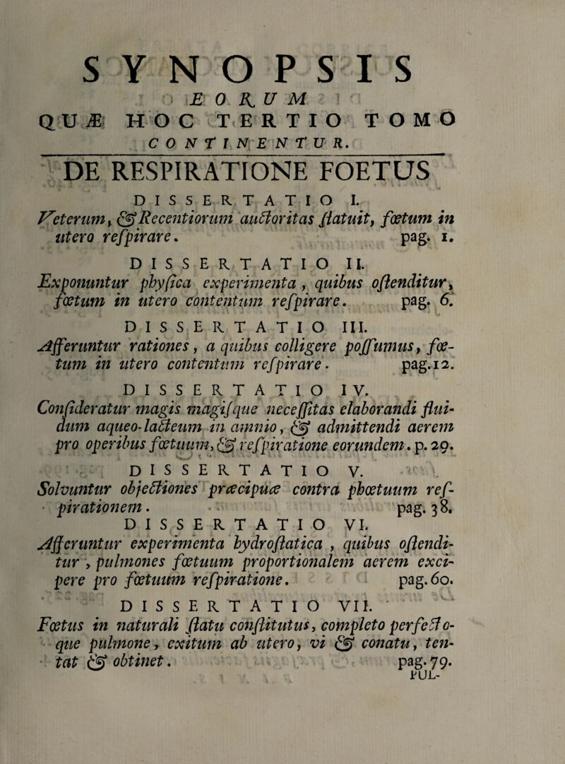 SYNOPSIS ! E 0 K. U M QUI HOC TERTIO TOMO CONTI NrE N T U R._ DE RESPIRATIONE FOETUS / \ ,1» DISSERTATIO I. Veterum, fiflRecentiorum auctoritas flatuit, foetum in utero refpirare. pag. i. DISSERTATIO II. Exponuntur phy fica experimenta , quibus oflenditur, foetum in utero contentum refpirare. pag. 6. \ ( j < * % \ . v* ■ * * V O DISSERTATIO III. differuntur rationes, a quibus colligere pojfunius, foe¬ tum in utero contentum refpirare. pag. 12. DISSERTATIO IV. 2 9 t ’ ' • ,* ? t d V' (u ' Confideratur magis magifque necefjitas elaborandi flui¬ dum aqueo-laCteum in amnio, admittendi aerem pro operibus foetuum, refpiratione eorundem. p. 29. .9 DISSERTATIO V. -»Mi\ Solvuntur objectiones preeeipuee contra phoetuum ref- ■ pirationem. • pag. 38. DISSERTATIO VI. differuntur experimenta bydroflatica , quibus oflendi¬ tur , pulmones foetuum proportionalem aerem exci¬ pere pro foetuum refpiratione. pag.60. DISSERTATIO VII. ' Foetus in naturali flatu conflitutus, completo perfetfo- que pulmone, exitum ab utero, vi bfi conatu, ten- tat & obtinet. pag. 79. EUL-