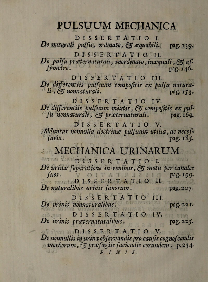 PULSUUM MECHANICA dissertatio l De naturali pulfu, ordinato, & cequabili. pag. 139. DISSERTATIO II. De pulfu prceternaturali, inordinato ,ince quali, fef af- fymetro, pag 146. DISSERTATIO III. De differentiis pulfuum compofitis ex pulfu natur a- ' li i <2? nonnaturali. pag. 153. DISSERTATIO IV. De differentiis pulfuum mixtis, & compofitis ex pul¬ fu nonnaturali, & prceternaturali. pag. 169. DISSERTATIO V. adduntur nonnulla dodtrince pulfuum utilia, ac necef- • faria. pag. 185. -i MECHANICA URINARUM DIS! ER TATIO I. De uriiice fe paratione in renibus, & motu per canales fuos. .v o I A r . ... ; pag. 199. > D I S S E R TATIO II. De naturalibus urinis fanorum. r\ DISSERTATIO De urinis nonnaturalibus. 111. pag. 207. pag. 221. pag. 22 f «, DISSERTATIO IV. De urinis prreternaturalibus. DISSERTATIO V. De nonnullis in urina obfervanclis pro caufis cognofcendis . morborum, Q> prtffigiis faciendis eorundem. p. 2 3 4.