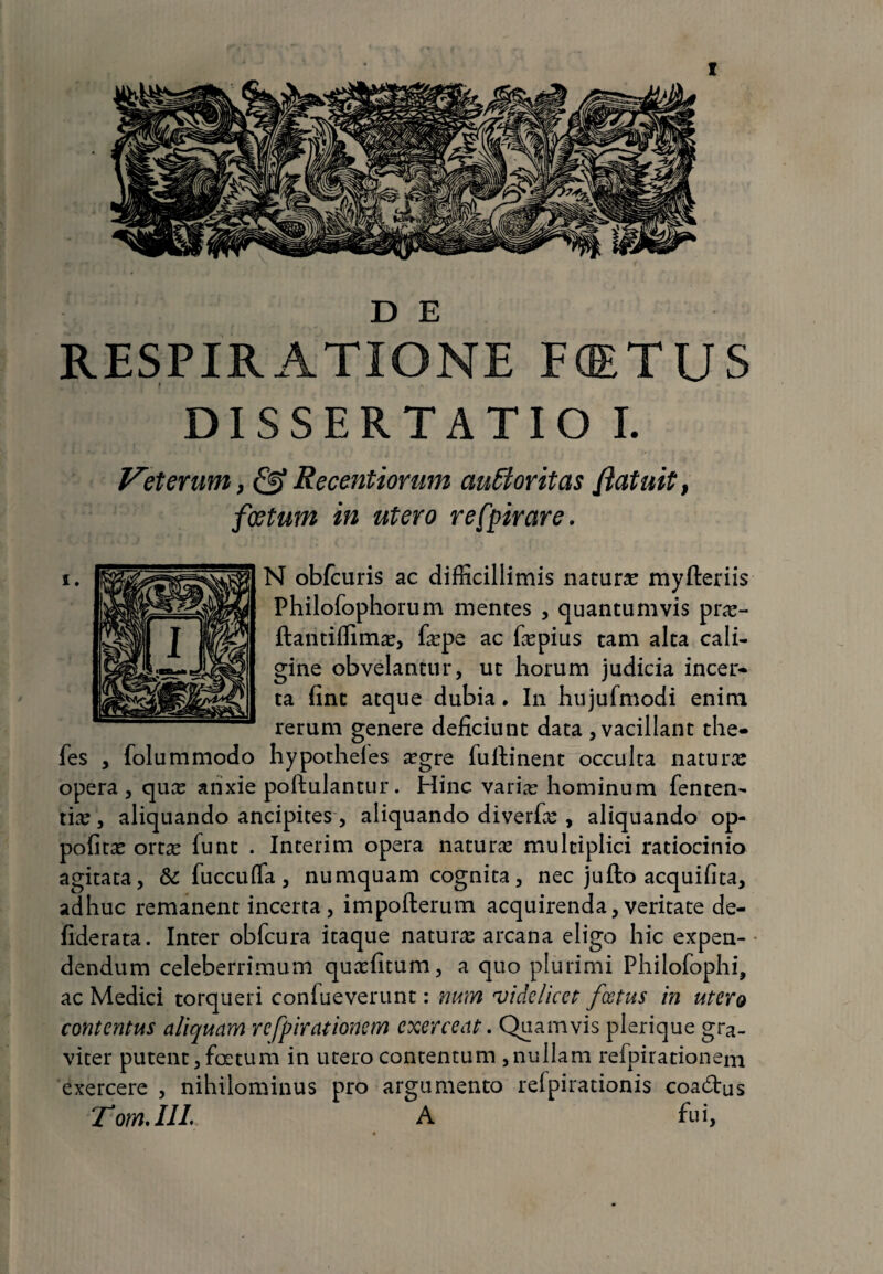 D E RESPIRATIONE FffiTUS p DISSERTATIO I. Veterum} & Recentiorum auttoritas {'latuit, foetum in utero refpirare. N obfcuris ac difficillimis natura: myfteriis Philofophorum mentes , quantumvis pra:- ftantiffima:, faepe ac fepius tam alta cali¬ gine obvelantur, ut horum judicia incer* ta fint atque dubia * In hujufmodi enim rerum genere deficiunt data , vacillant the- fes , folummodo hypotheles aegre fuftinent occulta natura: opera, quae anxie poftulantur. Hinc variae hominum fenten- ti:e, aliquando ancipites, aliquando diverfae, aliquando op- pofita: orta: funt . Interim opera natura: multiplici ratiocinio agitata, & fuccufla, numquam cognita, nec jufto acquifita, adhuc remanent incerta, impofterum acquirenda,veritate de- fiderata. Inter obfcura itaque natura: arcana eligo hic expen¬ dendum celeberrimum quaefitum, a quo plurimi Philofophi, ac Medici torqueri conlueverunt: num videlicet foetus in utero contentus aliquam respirationem exerceat. Quamvis plerique gra¬ viter putent,foetum in utero contentum ,nullam refpirationem exercere , nihilominus pro argumento refpirationis coadrus Tom.IIL A fui,