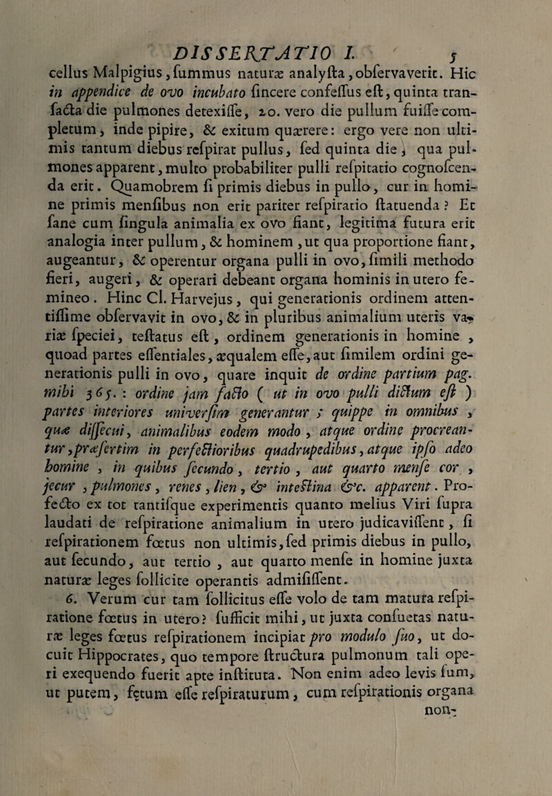 cellus Malpigius ,fummus natura analyfta ,obfervaverk. Hic in appendice de ovo incubato fincere confeflus eft, quinta tran- facta die pulmones detexifle, 10. vero die pullum fuiflfe com¬ pletum , inde pipire, & exitum querere: ergo vere non ulti¬ mis tantum diebus refpirat pullus, fed quinta die j qua pul¬ mones apparent, multo probabiliter pulli refpitatio cognofcen- da erit. Quamobrem fi primis diebus in pullo, cur in homi¬ ne primis menfibus non erit pariter refpiratio ftatuenda ? Et fane cum fingula animalia ex ovo fiant, legitima futura erit analogia inter pullum, & hominem ,ut qua proportione fiant, augeantur, & operentur organa pulli in ovo,fimili methodo fieri, augeri, & operari debeant organa hominis in utero fe¬ mineo . Hinc Cl. Harvejus, qui generationis ordinem atten- tiffime obfervavit in ovo,& in pluribus animalium uteris va? rias fpeciei, teftatus eft, ordinem generationis in homine , quoad partes effentiales, asqualem eflfe,aut fimilem ordini ge¬ nerationis pulli in ovo, quare inquit de ordine partium pag. mihi 365.: ordine jam faBo ( ut in ovo pulli difium eft ) partes interiores uni ver fim generantur / quippe in omnibus , qua dijfecui, animalibus eodem modo , atque ordine procrean¬ tur ,prafertim in perfeBioribus quadrupedibus, atque ipfo adeo homine , in quibus fecundo, tertio , aut quarto menfe cor , jecur , pulmones , renes , lien , & inteftina &c. apparent. Pro- fedo ex tot tantifque experimentis quanto melius Viri fupra laudati de refpiratione animalium in utero judicavitTent, fi refpirationem foetus non ultimis,fed primis diebus in pullo, aut fecundo, aut tertio , aut quarto menfe in homine juxta naturas leges follicite operantis admififfent. 6. Verum cur tam follicitus effe volo de tam matura refpi¬ ratione foetus in utero? fufficit mihi, ut juxta confuetas natu¬ ras leges foetus refpirationem incipiat pro modulo fuo, ut do¬ cuit Hippocrates, quo tempore ftru&ura pulmonum tali ope¬ ri exequendo fuerit apte inftituta. Non enim adeo levis ium, ut putem, fetum effe refpiraturum, cum refpirationis organa non-