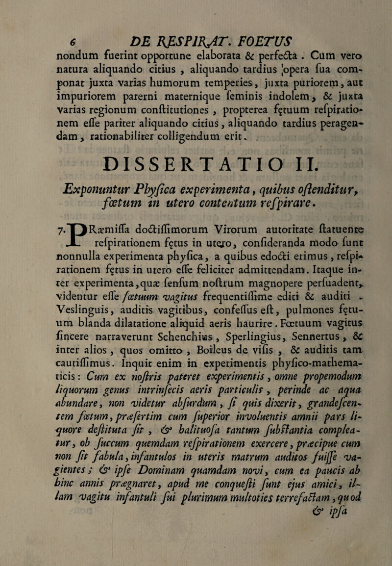 nondum fuerint opportune elaborata & perfe&a . Cum vero natura aliquando citius , aliquando tardius [opera fua com¬ ponat juxta varias humorum temperies, juxta puriorem, aut impuriorem parerni maternique feminis indolem y & juxta varias regionum conftitutiones , propterea fatuum refpiratio- nem effe pariter aliquando citius , aliquando tardius peragen¬ dam > rationabiliter colligendum erit. . DISSERTATIO II. Exponuntur Phy fica experimenta, quibus ofienditur, foetum in utero contentum refpirare • 7.T)Rasmiffa dodiffimorum Virorum autoritate ftatuente JL refpirationem fgtus in utero, confideranda modo funt nonnulla experimenta phyfica, a quibus edo6ti erimus , refpi¬ rationem f^tus in utero effe feliciter admittendam. Itaque in¬ ter experimenta,quas fenfum noftrum magnopere perfuadent* videntur effe fcetuum vagitus frequentiflime editi & auditi - Veslinguis, auditis vagitibus, confeffuseft, pulmones fatu¬ um blanda dilatatione aliquid aeris haurire. Foctuum vagitus fincere narraverunt Schenchius , Sperlingius, Sennertus, inter alios , quos omitto , Boileus de vifis , & auditis tam cautiflimus. Inquit enim in experimentis phyfico-mathema- ticis: Cum ex noftris pateret experimentis, omne propemodum liquorum genus intrinfecis aeris particulis , perinde ac aqua abundare, non videtur ab fur dium , fi quis dixerit, grandefcen- tem fcetum, pr ce fert im cum fuperior involuent is amnii pars li¬ quore defiituta fit , & halituofa tantum fubPiantia complea¬ tur , ob fuccum quemdam refpirationem exercere, prcecipue cum non fit fabula, infantulos in uteris matrum auditos fuijfe va¬ gientes; & ipfe Dominam quamdam novi, cum ea paucis ab hinc annis preegnaret, apud me conquefii funt ejus amici, il¬ lam vagitu infantuli fui plurimum multoties terrefattam,quod . ’ & ipfa