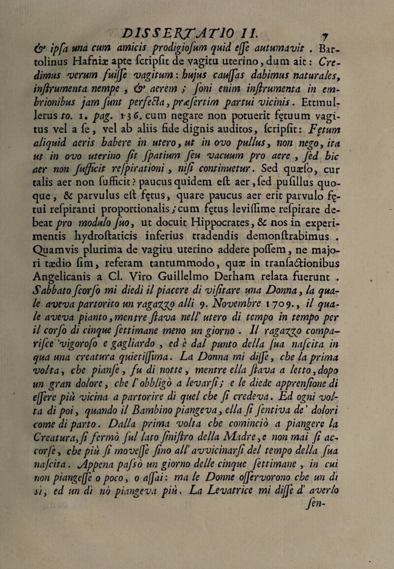 & ipfa una cum amicis prodigiofum quid effe autumavit . Bar- tolinus Hafnia: apte fcripfit de vagica uterino, dum ait: Cre¬ dimus verum fuijfe vagitum: hujus cauffas dabimus naturalesy inflrumenta nempe , & aerem ; foni enim inflrumenta in em- Irionibus jamfunt perfeBa, prdefertim partui vicinis. Ettmul- Jerus to. i. pag. 1-36. cum negare non potuerit fatuum vagi¬ tus vel a fe, vel ab aliis fide dignis auditos, fcripfit: Fpum aliquid acris habere in utero, ut in ovo pullus, non nego, ita ut in ovo uterino fit fpatium feu vacuum pro aere , fed hic aer non fufficit refipirationi, nifi continuetur. Sed qusefo, cur talis aer non fufficit? paucus quidem eft aer, fed pufillus quo¬ que, & parvulus eft fictus, quare paucus aer erit parvulo f$- tui refpiranti proportionalis;cum f$tus leviffime refpirare de¬ beat pro modulo fuoy ut docuit Hippocrates, & nos in experi¬ mentis hydroftaticis inferius tradendis demonftrabimus . Quamvis plurima de vagitu uterino addere poffem, ne majo¬ ri taedio fim, referam tantummodo, qua: in tranfa&ionibus Angelicanis a Cl. Viro Guillelmo Derham relata fuerunt . Sabbato fcorfo mi die di il piae er e di vi fit are una Donna, la qua¬ le aveva partorito un ragaxpp alii 9. Novembre 1709., il qua¬ le aveva pianto ymentre flava neII utero di tempo in tempo per il corfo di cinque fettimane meno un giorno . 11 ragaypp compa¬ ri fce'vigor ofo e gagli ardo , ede dal punto de lia fua nafeita in qua una creatura quietiffima. La Donna mi diffe, che la prima volta, che pianfe, fu di notte , mentre ella flava a lettoydopo un gran dolore, che I obbligo a levarfi; e le diede apprenfione di effere piu vicina a partorire di quel che fi credeva. Ed ogni vol¬ ta di poi, quando il Bambino piangeva, ella fi fentiva de ’ dolori come di parto. Dalla prima volta che comincio a piangere la Creaturay fi fermb fui lato finifiro della Madre, e non mai fi ac¬ eor fe , che piu fi moveffe fino ali avvicinarfi dei tempo della fua nafeita. Jlppcna pafso un giorno de/le cinque fettimane , in cui non piangeffe 0 poco, 0 ajfai: ma le Donne offervorono che un di si, ed un di no piangeva piu. La Levatrice mi diffe d’ averlo fen-