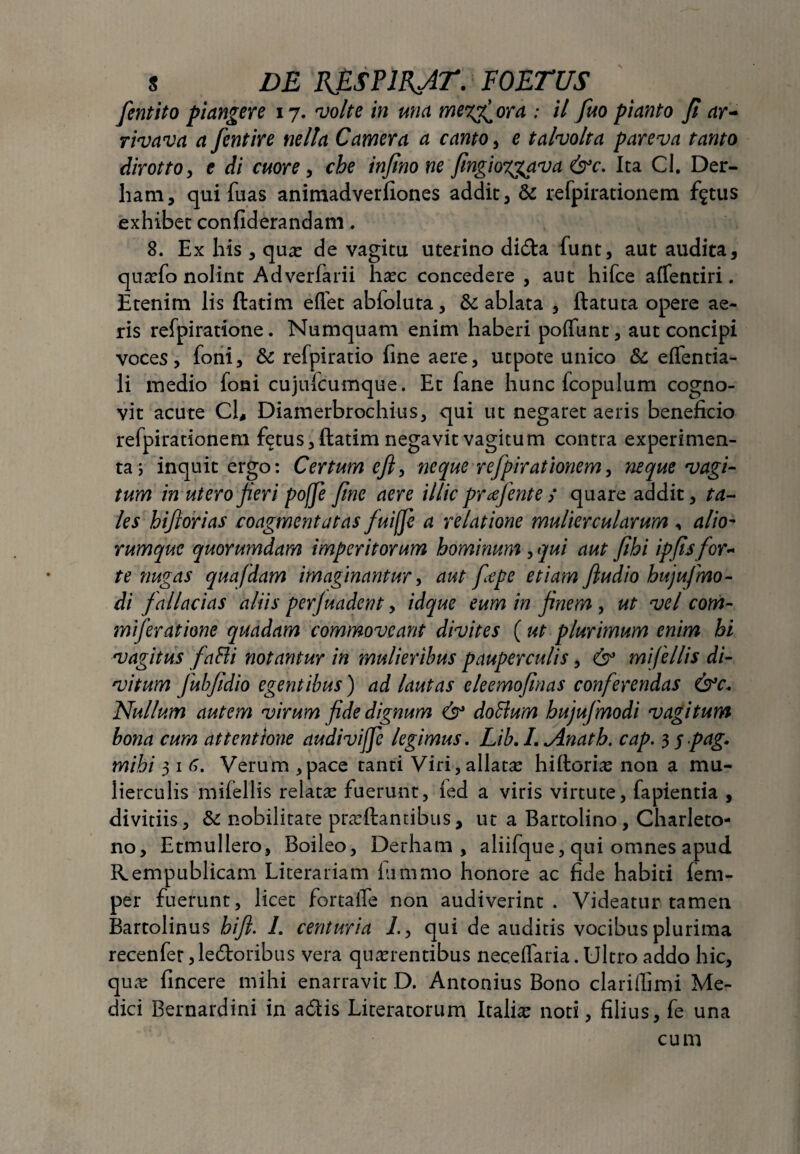 fcntito picingere 17. volte in una memora : il fuo pianto Ji ar- rivava a fentire nella Camera a canto, e talvolta pareva tanto dirotto, e di cuore, cbe injinone fmgioxgava &c. Ita Cl. Der- ham, qui fuas animadverfiones addic, & refpirationem f$tus exhibet confiderandam. 8. Ex his , quo de vagitu uterino dida funt, aut audita, quofo nolint Adverfarii hoc concedere , aut hifce affentiri. Etenim lis ftatim elfet abfoluta, & ablata , ftatuta opere ae¬ ris refpiratione. Numquam enim haberi poffunt, aut concipi voces, foni, & refpiratio fine aere, utpote unico & eflentia- li medio foni cujufcumque. Et fane hunc fcopulum cogno¬ vit acute Cl, Diamerbrochius, qui ut negaret aeris beneficio refpirationem fictus, ftatim negavit vagitum contra experimen¬ ta) inquit ergo: Certum eft, neque refpirationem, neque vagi¬ tum in utero feri poffe fnc aere illic prafente / quare addit, ta¬ les bif orias coagmentatas fuifji a relatione muliercularum , alio¬ rumque quorumdam imperitorum hominum , qui aut fihi ipfis for¬ te nugas quafdam imaginantur, aut fepe etiam ftudio hujufmo- di fallacias aliis perjuadent, idque eum in fnem , ut vel com- miferatione quadam commoveant divites (ut plurimum enim hi vagitus faBi notantur in mulieribus pauperculis, & mifellis di- vitum fubfidio egentibus) ad lautas eleemofmas conferendas &c* Nullum autem virum fide dignum & doHum bujufmodi vagitum bona cum attentione audiviffe legimus. Lib.I.<Anatb. cap. 3 j pag. mibi 3 1 6. Verum ,pace tanti Viri,allata hiftorio non a mu¬ lierculis mifellis relatae fuerunt, (ed a viris virtute, fapientia , divitiis, & nobilitare proflantibus, ut a Bartolino , Charleto- no, Etmullero, Boileo, Derham , aliifque, qui omnes apud Rempublicam Literariam fiimmo honore ac fide habiti (em- per fuerunt, licet fortaffe non audiverint. Videatur tamen Bartolinus hifl. 1. centuria 1., qui de auditis vocibus plurima recenfer ,ledoribus vera quorentibus neceflaria. Ultro addo hic, quo fincere mihi enarravit D. Antonius Bono clari ili mi Me¬ dici Bernardini in adis Lireratorum Italio noti, filius, fe una cum