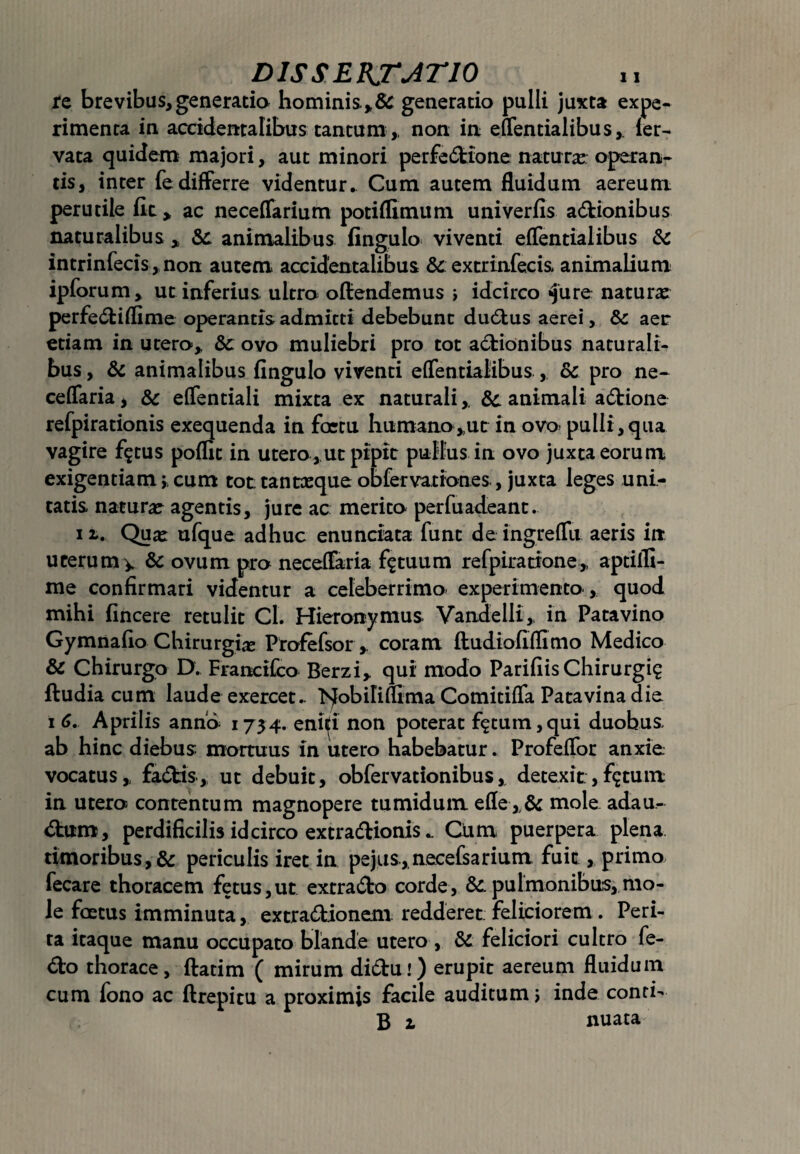 re brevibus,generatio hominis*^ generatio pulli juxta expe¬ rimenta in accidentalibus tantum,, non in effentialibus,. fer- vata quidem majori, aut minori perfeCtione natura; operan¬ tis, inter fe differre videntur. Cum autem fluidum aereum perutile fit > ac neceffarium potiffimum univerfis actionibus naturalibus „ Sc animalibus fingulo viventi effentialibus Sc intrinfecis, non autem accidentalibus Sc extrinfecis animalium ipforum, ut inferius ultro offendemus ; idcirco «Jure naturas perfe&iflime operantis admitti debebunt duCtus aerei, Sc aer etiam in utero,, Sc ovo muliebri pro tot aCtionibus naturali¬ bus , & animalibus fingulo viventi effentialibus ,. Sc pro ne- ceffaria, Sc effentiali mixta ex naturali,. & animali aCtione refpirationis exequenda in foetu humano,,ut in ovo> pulli , qua vagire f$tus poffit in utero, ut pipit pullus in ovo juxta eorum exigentiam;,cum tot tantxque obfervationes, juxta leges uni¬ tatis natura; agentis, jure ac merito per fu adeant. it. Quas ufque adhuc enunciata funt de ingreffu aeris in uterum v & ovum pro neceffaria fatuum refpirarione,, aptifli- me confirmari videntur a celeberrimo experimento , quod mihi fincere retulit Cl. Hieronymus Vandelli,, in Patavino Gymnafio Chirurgia Profefsor,. coram fludiofiflimo Medico Sc Chirurgo D. Franctfco Berzi, qui’ modo Parifiis Chirurgi? ftudia cum laude exercet.. >j[obiIiflima Comitiffa Patavina die i 6. Aprilis anno 1734. ennfi non poterat f^tum,qui duobus ab hinc diebus mortuus in utero habebatur. Profeffor anxie vocatus,, faCtis, ut debuit, obfervationibus,, detexit, f^tum in utero contentum magnopere tumidum efle,.& mole adau¬ ctum, perdificilis idcirco extraCtionis.. Ctim puerpera plena timoribus, & periculis iret in pejiis, necefsarium fuit, primo fecare thoracem fetus,ut exrraCto corde, Sc. pulmonibus, mo¬ le foetus imminuta, extraCbionem redderet; feliciorem . Peri¬ ta itaque manu occupato blande utero , Sc feliciori cultro fe- Cto thorace, ftatim ( mirum diCtui) erupit aereum fluidum cum fono ac ftrepitu a proximis facile auditum; inde conri- B 2. nuata