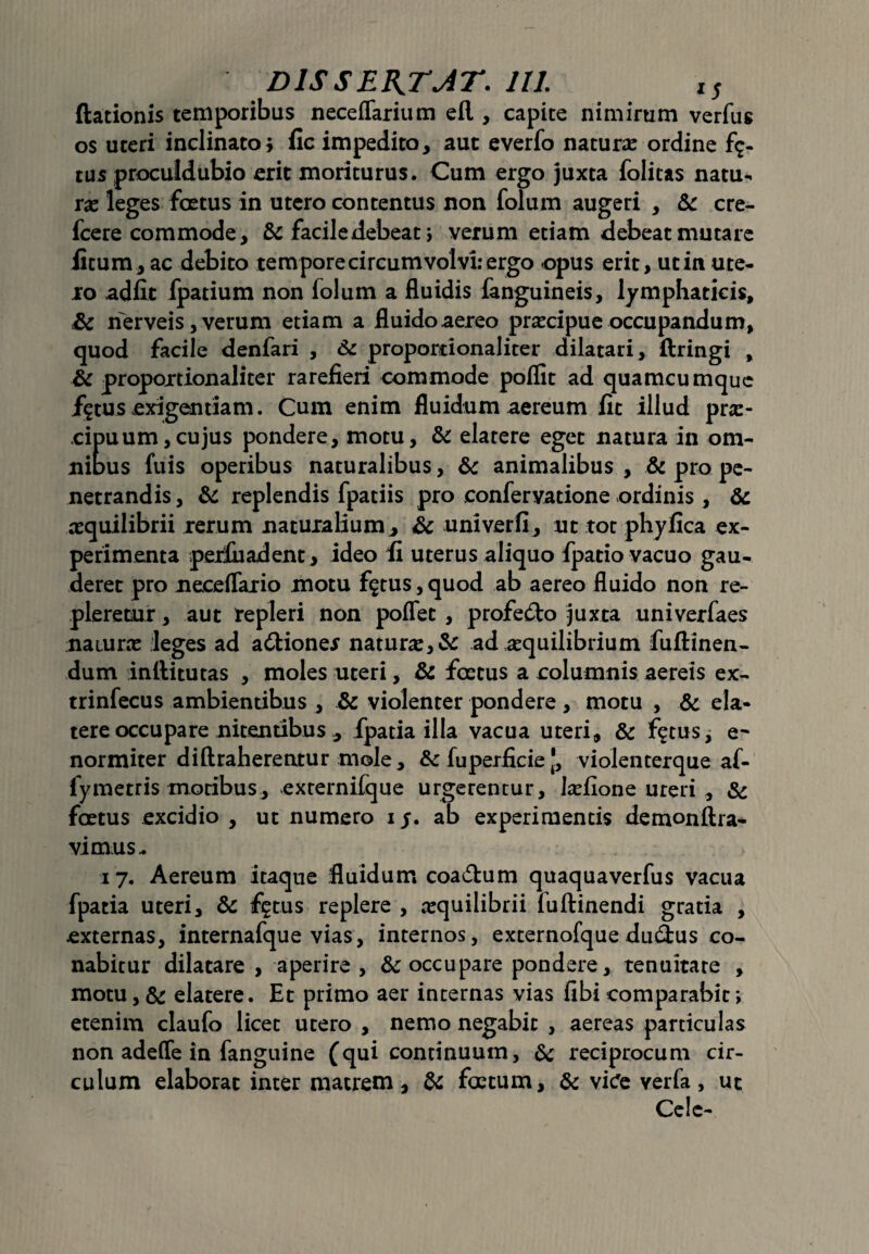 ftationis temporibus neceflarium efl , capite nimirum verfus os uteri inclinato; fic impedito, aut everfo natura: ordine fic¬ tus proculdubio erit moriturus. Cum ergo juxta folitas natu¬ ra: leges foetus in utero contentus non folum augeri , & cre- fcere commode, & facile debeat > verum etiam debeat mutare litum, ac debito tempore circum volvi: ergo opus erit, ut in ute¬ ro adiit fpatium non folum a fluidis fanguineis, lymphaticis, Sc nerveis, verum etiam a fluido aereo pra:cipue occupandum, quod facile denfari , & proportionaliter dilatari, ftringi , ic proportionaliter rarefieri commode poflit ad quamcumque fgtus exigentiam. Cum enim fluidum aereum fit illud pra:- cipuum, cujus pondere, motu, & elatere eget natura in om¬ nibus fuis operibus naturalibus, & animalibus , & pro pe¬ netrandis, & replendis fpatiis pro confervatione ordinis, & aequilibrii rerum naturalium, Sc univerfi, ut tot phy fica ex¬ perimenta perluadent, ideo fi uterus aliquo fpatio vacuo gau¬ deret pro neceflario motu fgtus, quod ab aereo fluido non re¬ pleretur , aut repleri non poffec , profefto juxta univerfaes naturae leges ad a&ioner natura:, & ad aequilibrium fuftinen- dum inllitutas , moles uteri, & foetus a columnis aereis ex- trinfecus ambientibus , & violenter pondere, motu , & ela¬ tere occupare nitentibus , fpatia illa vacua uteri, & fgtus, e~ normiter diftraherentur mole, &fuperficie[, violenterqueaf- fymetris motibus, externifque urgerentur, laefione uteri , & foetus excidio , ut numero i $. ab experimentis demonftra- vimus- 17. Aereum itaque fluidum coa&um quaquaverfus vacua fpatia uteri, & fgtus replere , aequilibrii fuftinendi gratia , externas, internafque vias, internos, externofque du£tus co¬ nabitur dilatare , aperire, & occupare pondere, tenuitate , motu, & elatere. Et primo aer internas vias libi comparabit; etenim claufo licet utero , nemo negabit , aereas particulas non adeffe in fanguine (qui continuum, & reciprocum cir¬ culum elaborat inter matrem, & foetum, & vicfe verfa, uc Celc-