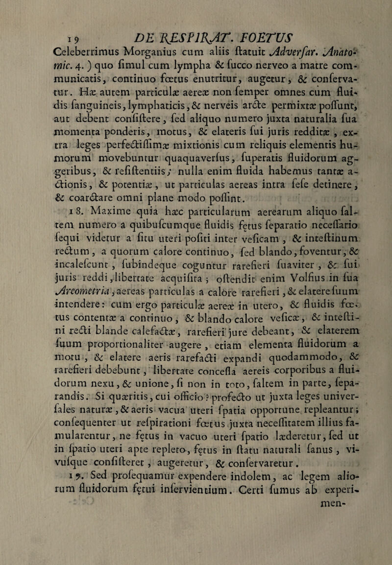 Celeberrimus Morganius cum aliis ftatuit jidverfar. jinhto* mic. 4. ) quo fimul cum lympha &c fucco nerveo a matre com¬ municatis, continuo foetus enutritur, augetur, 6c conferva¬ tur. Hx autem particulae aereae non femper omnes cum flui¬ dis fanguineis, lymphaticis,& nerveis arcte permixtae poliunt, aut debent confidere, fed aliquo numero juxta naturalia fua momenta ponderis, motus, fk elateris fui juris reddita , ex¬ tra leges perfediffimte mixtionis cum reliquis elementis hu¬ morum movebuntur quaquaverfus, fuperatis fluidorum ag¬ geribus, & refiftentiis; nulla enim fluida habemus tanta: a- dionis, & potentia:, ut particulas aereas intra lefe detinere, & coardare omni plane modo poflint. 1 8. Maxime quia hmc particularum aerearum aliquo faU te.ru numero a quibufcumque fluidis fetus feparatio neceffario fequi videtur a fitu uteri pofiti inter veficam , & inteftinum re6lum , a quorum calore continuo, fed blando, foventur, 6c -incalefcunt , fubindeque coguntur rarefieri fuaviter , &c fui juris reddi,libertate acquifita ; offendit enim Volfius in fua jdreometria, aereas particulas a calore rarefieri elatere fuum intendere: cum ergo particula: aerece in utero, & fluidis foe» tus contenta: a continuo , Sc blando calore vefica:, &: intefli- ni redi blande calefada:, rarefieri jure debeant, & elaterem fuum proportionaliter augere , etiam elementa fluidorum a motu , &; elatere aeris rarefadi expandi quodammodo, &c rarefieri debebunt, libertate concefla aereis corporibus a flui¬ dorum nexu,&: unione, fi non in toto, faltem in parte, fepa- randis. Si quaeritis, cui officio ? profedo ut juxta leges univer- fales natura: ,& aeris vacua uteri fpatia opportune repleantur i confequenter ut refpirationi fcetus juxta neceflitatem illius fa¬ mularentur, ne fetus in vacuo uteri fpatio lasderetur, fed ut in fpatio uteri apte repleto, %us in flatu naturali fanus , vi- vufque con fi fleret , augeretur, & confervaretur . 19. Sed profequamur expendere indolem, ac legem alio¬ rum fluidorum f^tui infervientium. Certi fumus ab experu