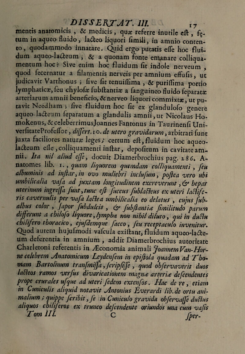 DISSERTAT. III. t7 mentis anatomicis , St medicis, quas referre inutile eft , f?- cum in aqueo fluido, la£teo liquori fimili, in amnio conten¬ to, quodammodo innatare. Quid ergo putatis eflfe hoc flui¬ dum aqueodacteum , St a quonam fonte emanare colliqua- mentum hoc ? Sive enim hoc fluidum fit indole nerveum , quod iecernatur a filamentis nerveis per amnium effufis, ut judicavit Varthonus ; five fit tenuiflima , St puriflima portio lymphatice, feu chylofa: fubftanthe a fanguineo fluido feparatse arteriarum amnii beneficio. St nerveo liquori commixtae, ut pu¬ tavit Needham i five fluidum hoc fit ex glandulofo genere aqueo ladteum feparatum a glandulis amnii,ut Nicolaus Ho- mokenuSj&celeberrimusJoannesFantonus in Taurinenfi Uni- verfitateProfeffor, differt, i o. de utero gravidarum, arbitrati funt juxta faciliores naturae leges y certum eft, fluidum hoc aqueo* lacteum efle, colliquamenti inftar, depofitum in cavitate am¬ nii. Ita nil aliud effe, docuit Diamerbrochius pag. 2 8 6. A- natomes lib. i., quam liquorem quemdam colliquamenti, feu albuminis ad inflaram ovo muliebri inclufum, poflea vero ubi umbilicalia vafa ad juxtam longitudinem excreverunt, hepar uterinum ingrejfa funt >tunc eft fuccus fublafleus ex uteri laflife- ris cavernulis per vafa la fle a umbilicalia eo delatus , cujus fub~ albus color , Japor fubdulcis , & fubftantice Jimilitudo parum differunt a cbilofo liquore, lympha non nihil diluto, qui in duflu chilifero thoracico, ejufdemque facco, feu receptaculo invenitur• Quod autem hujufmodi vafcula exiftant, fluidum aqueoda&e- um deferentia in amnium , addit Diamerbrochius autoritate Charletoni referentis in ^Economia animali JoannemVan-Hor¬ ne celebrem Anatomicum Leydenfem in epiflola quadam ad Tbo* mam Bartolinum tranfmiffa ,/cripfjfe, quod ohfervaverit duos lafleos ramos verfus divaricationem magnae arteria defcendentes prope crurales ufque ad uteri fedem extenfos. hac de re, etiam in Cuniculis aliquid notavit Antonius JEverardi lib.de ortu ani¬ malium y quippe fer ibit, fe in Cuniculo gravida obfervaffe duflus aliquos chiliferos ex trunco defendente oriundos una cum va/is Tom IIL C fper-