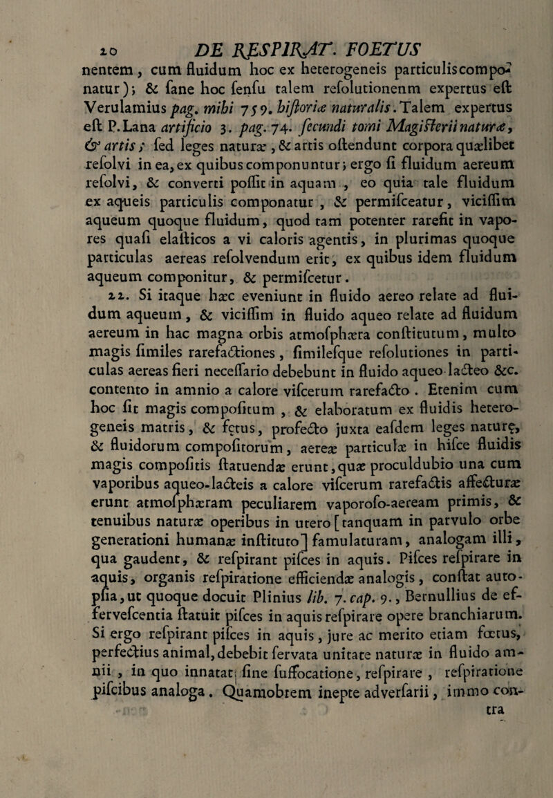 nentem , cum fluidum hoc ex heterogeneis particuliscompo-? natur); & fane hoc fenfu talem refolutionenm expertus eft Verulamius pag. mihi 759. hifiorice naturalis.Talem expertus eft P.Lana artificio 3. pag. 74. fecundi tomi Magi fler ii naturae, & artis ; fed leges natura: , & artis oftendunt corpora quadibet refolvi in ea, ex quibus componuntur, ergo fi fluidum aereum refolvi, & converti poflit in aquam , eo quia tale fluidum ex aqueis particulis componatur, & permifceatur, viciflim aqueum quoque fluidum, quod tam potenter rarefit in vapo¬ res quafi elafticos a vi caloris agentis, in plurimas quoque particulas aereas refolvendum erit, ex quibus idem fluidum aqueum componitur, & permifcetur. u. Si itaque ha:c eveniunt in fluido aereo relate ad flui¬ dum aqueum, & viciflim in fluido aqueo relate ad fluidum aereum in hac magna orbis atmofphcera conftitutum, multo magis fimiles rarefadiones, fimilefque refolutiones in parti-* culas aereas fieri neceflario debebunt in fluido aqueo ladeo &c. contento in amnio a calore vifcerum rarefado . Etenim cum hoc fit magis compofitum , & elaboratum ex fluidis hetero¬ geneis matris, & fetus, profe&o juxta eafdcm leges natur^, & fluidorum compofitorum, aereae particulae in hifce fluidis magis compofitis ftatuend# erunt,quae proculdubio una cum vaporibus aqueo-ladeis a calore vifcerum rarefa&is affedurae erunt atmoiphxram peculiarem vaporofo-aeream primis, & tenuibus naturae operibus in utero [tanquam in parvulo orbe generationi humanae inftituto] famulaturam, analogam illi, qua gaudent, & refpirant pifces in aquis. Pifces refpirare in aquis, organis refpiratione efficienda: analogis, conftat auto- pfia,ut quoque docuit Plinius lib. 7. cap. 9., Bernullius de ef- fervefcentia ftatuit pifces in aquis refpirare opere branchiarum. Si ergo refpirant pifces in aquis , jure ac merito etiam foetus, perfedius animal, debebit fervata unitate naturae in fluido am¬ nii , in quo innatat; fine fuffocatione, refpirare , refpiratione pifcibus analoga. Quamobrem inepte adverfarii, irnmo con- 1 tra