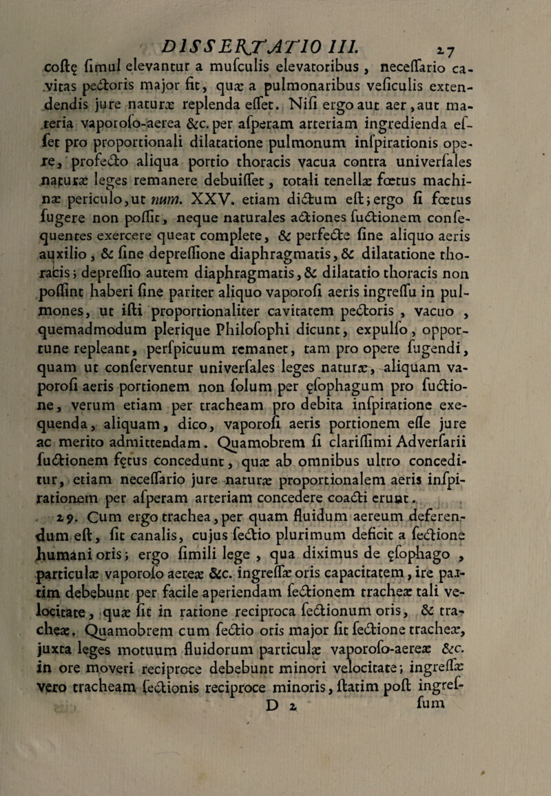 coft^ fimul elevantur a mufculis elevatoribus , neceflario ca¬ vitas pedoris major fit, qua? a pulmonaribus veficulis exten¬ dendis jure naturx replenda eflfet. Nifi ergo aut aer ,aut ma¬ teria vaporofo-aerea &c. per afperam arteriam ingredienda ei- fet pro proportionali dilatatione pulmonum infpirationis ope¬ re, profedo aliqua portio thoracis vacua contra univerfales napura^ leges remanere debuiflet, totali tenella? foetus machi¬ na? periculo,ut num. XXV. etiam didum eftjergo fi foetus fugere non poffit, neque naturales adiones fudionem confe- quentes exercere queat complete, &: perfede fine aliquo aeris aqxilio , & fine depreflione diaphragmatis, 5c dilatatione tho- rabis; deprelfio autem diaphragmatis, &: dilatatio thoracis non pofllnt haberi fine pariter aliquo vaporofi aeris ingreffia in pul¬ mones, ut ifti proportionaliter cavitatem pedoris , vacuo , quemadmodum plerique Philofophi dicunt, expulfo, oppor¬ tune repleant, perfpicuum remanet, tam pro opere fugendi, quam ut conferventur univerfales leges natursr, aliquam va¬ porofi aeris portionem non folum per ^fophagum pro fudio- ne, verum etiam per tracheam pro debita infpiratione exe- quenda, aliquam, dico, vaporofi aeris portionem efle jure ac merito admittendam. Quamobrem fi clariflimi Adverfarii fudionem fftus concedunt, qua? ab omnibus ultro concedi¬ tur, etiam neceflfario jure naturx proportionalem aeris infpi- rationem per afperam arteriam concedere coadi erunt. 19. Cum ergo trachea, per quam fluidum aereum deferen¬ dum eft, fit canalis, cujus fedio plurimum deficit a fedione humani oris i ergo fimili lege , qua diximus de $fophago , particula? vaporofo aerea? &c. ingreflx oris capacitatem, ire pa.i- tim debebunt per facile aperiendam fedionem trachea? tali ve¬ locitate, qua? fit in ratione reciproca fedionum oris, 8c tra¬ cheae. Quamobrem cum fedio oris major fit fedione tracheae, juxta leges motuum fluidorum particula: vaporofo-aerea? &c. in ore moveri reciproce debebunt minori velocitate; ingrelfa? vero tracheam fcdionis reciproce minoris, ftatim poft ingref- D 2. fum