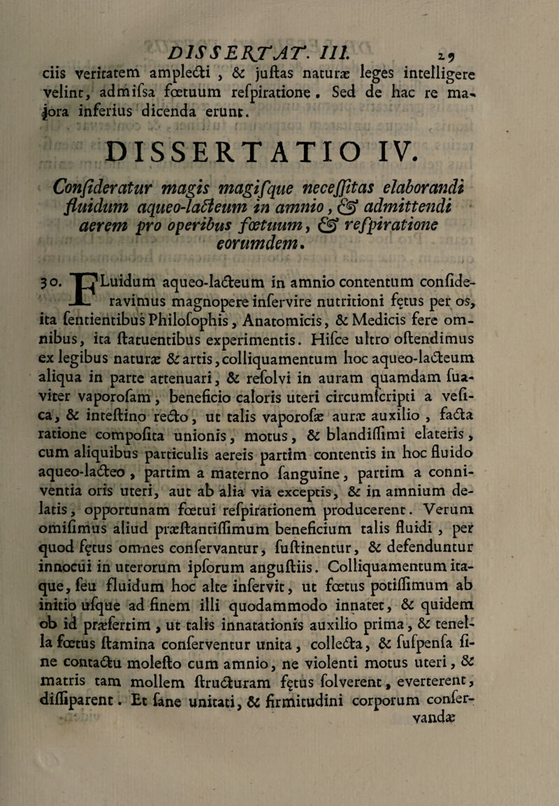 ciis veritatem ample&i , 6c juftas naturas leges intelligere velint, admifsa fotuum refpiratione • Sed de hac re ma^ jora inferius dicenda erunt. DISSERTATIO IV. Confideratur magis magifque neceffitas elaborandi fluidum aqueo-lableum in amnio, & admittendi aerem pro operibus foetuum, 0* refpiratione eorumdem. 30. X7Luidum aqueo-Ia&eum in amnio contentum confide- JL ravimus magnopere infervire nutritioni f^tus per os, ita fentientibus Philofophis, Anatomicis, & Medicis fere om¬ nibus, ita ftatuentibiis experimentis. Hifce ultro oflendimus ex legibus naturas & artis, colliquamentum hoc aqueo-la£teum aliqua in parte attenuari, & refolvi in auram quamdam fua- viter vaporofam, beneficio caloris uteri circumfcripti a vefi- ca, & inteftino redto, ut talis vaporofas auras auxilio , fadta ratione compofita unionis, motus, & blandiflimi elateris, cum aliquibus particulis aereis partim contentis in hoc fluido aqueo-ladteo , partim a materno fanguine, partim a conni- ventia oris uteri, aut ab alia via exceptis, & in amnium de¬ latis, opportunam fotui refpirationem producerent. Verum omifimus aliud prasftantiflimum beneficium talis fluidi , per quod f^tus omnes confervantur, fuftinentur, & defenduntur innocui in uterorum ipforum anguftiis. Colliquamentum ita¬ que, feu fluidum hoc alte infervit, ut fotus potilfimum ab initio ufque ad finem illi quodammodo innatet, & quidem oh id pradertim , ut talis innatationis auxilio prima, & tenel¬ la fetus flamina conferventur unita, colledta, & fufpenfa fi¬ ne conta&u moleflo cum amnio, ne violenti motus uteri, & matris tam mollem ftrudluram f$tus folverent, everterent, difliparent. Et fane unitati, & firmitudini corporum confer- vandas